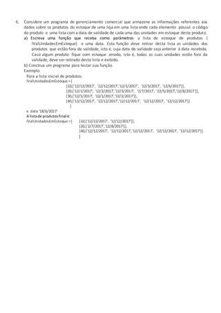 6. Considere um programa de gerenciamento comercial que armazene as informações referentes aos
dados sobre os produtos do estoque de uma loja em uma lista onde cada elemento possui: o código
do produto e uma lista com a data de validade de cada uma das unidades em estoque deste produto.
a) Escreva uma função que receba como parâmetros a lista de estoque de produtos (
lValUnidadesEmEstoque) e uma data. Esta função deve retirar desta lista as unidades dos
produtos que estão fora da validade, isto é, cuja data de validade seja anterior à data recebida.
Caso algum produto fique com estoque zerado, isto é, todas as suas unidades estão fora da
validade, deve ser retirado desta lista e exibido.
b) Construa um programa para testar sua função
Exemplo:
Para a lista inicial de produtos:
lValUnidadesEmEstoque =[
[10,['12/12/2017', '12/12/2017','12/1/2017', '12/3/2017', '12/6/2017']],
[20,['12/1/2017', '12/2/2017','12/3/2017', '2/7/2017', '22/5/2017','12/8/2017']],
[30,['12/1/2017', '12/1/2017','12/1/2017']],
[40,['12/12/2017', '12/12/2017','12/12/2017', '12/12/2017', '12/12/2017']]
]
e data '18/6/2017'
A listade produtosfinal é:
lValUnidadesEmEstoque =[ [10,['12/12/2017', '12/12/2017']],
[20,['2/7/2017','12/8/2017']],
[40,['12/12/2017', '12/12/2017','12/12/2017', '12/12/2017', '12/12/2017']]
]
 