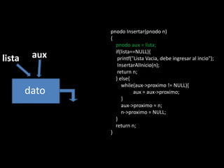 pnodo Insertar(pnodo n)
               {
                 pnodo aux = lista;
                 if(lista==NULL){
lista    aux      printf("Lista Vacia, debe ingresar al incio");
                  InsertarAlInicio(n);
                  return n;
                 } else{
                    while(aux->proximo != NULL){
        dato              aux = aux->proximo;
                    }
                    aux->proximo = n;
                    n->proximo = NULL;
                 }
                 return n;
               }
 