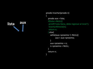 pnodo Insertar(pnodo n)
              {
                pnodo aux = lista;
                if(lista==NULL){
lista   aux      printf("Lista Vacia, debe ingresar al incio");
                 InsertarAlInicio(n);
                 return n;
                } else{
                   while(aux->proximo != NULL){
                         aux = aux->proximo;
                   }
                   aux->proximo = n;
                   n->proximo = NULL;
                }
                return n;
              }
 