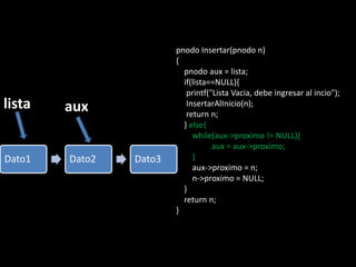 pnodo Insertar(pnodo n)
                        {
                          pnodo aux = lista;
                          if(lista==NULL){
                           printf("Lista Vacia, debe ingresar al incio");
lista   aux                InsertarAlInicio(n);
                           return n;
                          } else{
                             while(aux->proximo != NULL){
                                   aux = aux->proximo;
Dato1   Dato2   Dato3        }
                             aux->proximo = n;
                             n->proximo = NULL;
                          }
                          return n;
                        }
 