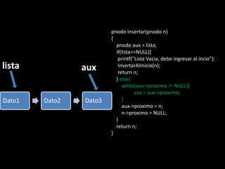 pnodo Insertar(pnodo n)
                        {
                          pnodo aux = lista;
                          if(lista==NULL){
                           printf("Lista Vacia, debe ingresar al incio");
lista           aux        InsertarAlInicio(n);
                           return n;
                          } else{
                             while(aux->proximo != NULL){
                                   aux = aux->proximo;
Dato1   Dato2   Dato3        }
                             aux->proximo = n;
                             n->proximo = NULL;
                          }
                          return n;
                        }
 