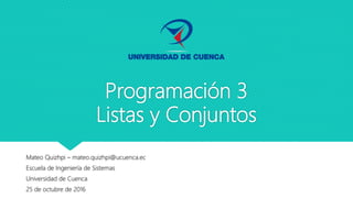 Programación 3
Listas y Conjuntos
Mateo Quizhpi – mateo.quizhpi@ucuenca.ec
Escuela de Ingeniería de Sistemas
Universidad de Cuenca
25 de octubre de 2016
 