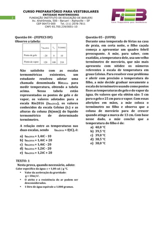 CURSO PREPARATÓRIO PARA VESTIBULARES
ENTIDADE MANTENEDORA
FUNDAÇÃO INSTITUTO DE EDUCAÇÃO DE BARUERI
Av. Andrômeda, 500 - Barueri - Alphaville – SP
CEP 06473-000 Tel. (11) 2078-7811
CNPJ 65.700.239/0001-10
22
Questão 04 - (FEPECS DF)
Observe a tabela:
Não satisfeito com as escalas
termométricas existentes, um
estudante resolveu adotar uma
chamada denominada Rio2016 para
medir temperatura, obtendo a tabela
acima. Nessa tabela estão
representados os pontos de gelo e de
vapor, os valores adotados para a
escala Rio2016 (tRio2016), os valores
conhecidos da escala Celsius (tC) e as
alturas da coluna (h(mm)) do líquido
termométrico de determinado
termômetro.
A relação entre as temperaturas nas
duas escalas, sendo tRio2016 = f(tC), é:
a) tRio2016 = 1,4tC - 10
b) tRio2016 = 1,4tC + 20
c) tRio2016 = 1,4tC - 20
d) tRio2016 = 1,2tC - 20
e) tRio2016 = 1,2tC + 20
TEXTO: 1
Nesta prova, quando necessário, adote:
Calor específico da água: c = 1,00 cal / g °C.
• Valor da aceleração da gravidade:
g = 10m/s2.
• O atrito e a resistência do ar podem ser
desconsiderados.
• 1 litro de água equivale a 1.000 gramas.
Questão 05 - (UFPB)
Durante uma temporada de férias na casa
de praia, em certa noite, o filho caçula
começa a apresentar um quadro febril
preocupante. A mãe, para saber, com
exatidão, a temperatura dele, usa um velho
termômetro de mercúrio, que não mais
apresenta com nitidez os números
referentes à escala de temperatura em
graus Celsius. Para resolver esse problema
e aferir com precisão a temperatura do
filho, a mãe decide graduar novamente a
escala do termômetro usando como pontos
fixos as temperaturas do gelo e do vapor da
água. Os valores que ela obtém são: 5 cm
para o gelo e 25 cm para o vapor. Com essas
aferições em mãos, a mãe coloca o
termômetro no filho e observa que a
coluna de mercúrio para de crescer
quando atinge a marca de 13 cm. Com base
nesse dado, a mãe conclui que a
temperatura do filho é de:
a) 40,0 °C
b) 39,5 °C
c) 39,0 °C
d) 38,5 °C
e) 38,0 °C
 