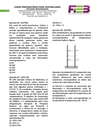 CURSO PREPARATÓRIO PARA VESTIBULARES
ENTIDADE MANTENEDORA
FUNDAÇÃO INSTITUTO DE EDUCAÇÃO DE BARUERI
Av. Andrômeda, 500 - Barueri - Alphaville – SP
CEP 06473-000 Tel. (11) 2078-7811
CNPJ 65.700.239/0001-10
33
Questão 06 - (UFTM)
Um casal de norte-americanos visitou a
Bahia e experimentou o tradicional
acarajé, aprendendo que lá, quente, além
do que se espera para essa palavra, pode
ser traduzido como muuuuito
apimentado! De qualquer modo, gostaram
dessa comida, gostaram tanto, que
pediram a receita. Para a versão
apimentada da palavra “quente”, não
tiveram dificuldades para a tradução,
entretanto, para expressar a temperatura
de 200 °C na qual os bolinhos eram fritos,
tiveram que realizar uma conversão,
encontrando o valor em Fahrenheit,
correspondente a:
a) 93
b) 168
c) 302
d) 392
e) 414
Questão 07 - (PUC SP)
No LHC (Grande Colisor de Hádrons), as
partículas vão correr umas contra as
outras em um túnel de 27 km de extensão,
que tem algumas partes resfriadas a –
271,25 °C. Os resultados oriundos dessas
colisões, entretanto, vão seguir pelo
mundo todo. A grade do LHC terá 60 mil
computadores. O objetivo da construção
do complexo franco-suíço, que custou US$
10 bilhões e é administrado pelo Cern
(Organização Europeia de Pesquisa
Nuclear, na sigla em Francês), é
revolucionar a forma de se enxergar o
Universo. A temperatura citada no texto,
expressa nas escalas fahrenheit e kelvin,
equivale, respectivamente, aos valores
aproximados de:
a) –456 e 544
b) –456 e 2
c) 520 e 544
d)520 e 2
e) – 456 e –2
Questão 08 - (UFTM)
Dois termômetros, um graduado na escala
X e outro na escala Y apresentam valores
correspondentes de temperatura,
conforme indica a figura.
Quando o termômetro X é comparado com
um termômetro graduado na escala
Celsius, observa-se que seus valores
numéricos correspondem ao dobro dos
valores de cada leitura Celsius.
a) Escreva a equação de conversão que
determina o correspondente valor de
temperatura no termômetro X, a partir de
um determinado valor de temperatura do
termômetro Y.
b) Determine o valor correspondente na
escala Kelvin à temperatura de –40 °X.
 