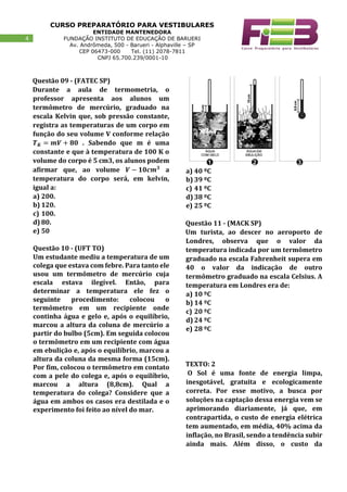 CURSO PREPARATÓRIO PARA VESTIBULARES
ENTIDADE MANTENEDORA
FUNDAÇÃO INSTITUTO DE EDUCAÇÃO DE BARUERI
Av. Andrômeda, 500 - Barueri - Alphaville – SP
CEP 06473-000 Tel. (11) 2078-7811
CNPJ 65.700.239/0001-10
44
Questão 09 - (FATEC SP)
Durante a aula de termometria, o
professor apresenta aos alunos um
termômetro de mercúrio, graduado na
escala Kelvin que, sob pressão constante,
registra as temperaturas de um corpo em
função do seu volume V conforme relação
𝑻 𝑲 = 𝒎𝑽 + 𝟖𝟎 . Sabendo que m é uma
constante e que à temperatura de 100 K o
volume do corpo é 5 cm3, os alunos podem
afirmar que, ao volume 𝑽 − 𝟏𝟎𝒄𝒎 𝟑
a
temperatura do corpo será, em kelvin,
igual a:
a) 200.
b) 120.
c) 100.
d) 80.
e) 50
Questão 10 - (UFT TO)
Um estudante mediu a temperatura de um
colega que estava com febre. Para tanto ele
usou um termômetro de mercúrio cuja
escala estava ilegível. Então, para
determinar a temperatura ele fez o
seguinte procedimento: colocou o
termômetro em um recipiente onde
continha água e gelo e, após o equilíbrio,
marcou a altura da coluna de mercúrio a
partir do bulbo (5cm). Em seguida colocou
o termômetro em um recipiente com água
em ebulição e, após o equilíbrio, marcou a
altura da coluna da mesma forma (15cm).
Por fim, colocou o termômetro em contato
com a pele do colega e, após o equilíbrio,
marcou a altura (8,8cm). Qual a
temperatura do colega? Considere que a
água em ambos os casos era destilada e o
experimento foi feito ao nível do mar.
a) 40 ºC
b) 39 ºC
c) 41 ºC
d) 38 ºC
e) 25 ºC
Questão 11 - (MACK SP)
Um turista, ao descer no aeroporto de
Londres, observa que o valor da
temperatura indicada por um termômetro
graduado na escala Fahrenheit supera em
40 o valor da indicação de outro
termômetro graduado na escala Celsius. A
temperatura em Londres era de:
a) 10 ºC
b) 14 ºC
c) 20 ºC
d) 24 ºC
e) 28 ºC
TEXTO: 2
O Sol é uma fonte de energia limpa,
inesgotável, gratuita e ecologicamente
correta. Por esse motivo, a busca por
soluções na captação dessa energia vem se
aprimorando diariamente, já que, em
contrapartida, o custo de energia elétrica
tem aumentado, em média, 40% acima da
inflação, no Brasil, sendo a tendência subir
ainda mais. Além disso, o custo da
 