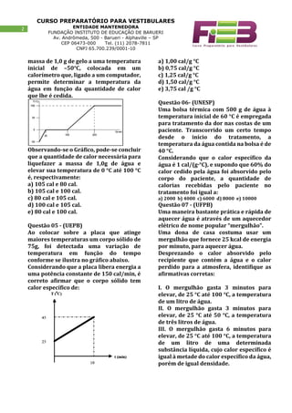 CURSO PREPARATÓRIO PARA VESTIBULARES
ENTIDADE MANTENEDORA
FUNDAÇÃO INSTITUTO DE EDUCAÇÃO DE BARUERI
Av. Andrômeda, 500 - Barueri - Alphaville – SP
CEP 06473-000 Tel. (11) 2078-7811
CNPJ 65.700.239/0001-10
2
massa de 1,0 g de gelo a uma temperatura
inicial de –50°C, colocada em um
calorímetro que, ligado a um computador,
permite determinar a temperatura da
água em função da quantidade de calor
que lhe é cedida.
Observando-se o Gráfico, pode-se concluir
que a quantidade de calor necessária para
liquefazer a massa de 1,0g de água e
elevar sua temperatura de 0 °C até 100 °C
é, respectivamente:
a) 105 cal e 80 cal.
b) 105 cal e 100 cal.
c) 80 cal e 105 cal.
d) 100 cal e 105 cal.
e) 80 cal e 100 cal.
Questão 05 - (UEPB)
Ao colocar sobre a placa que atinge
maiores temperaturas um corpo sólido de
75g, foi detectada uma variação de
temperatura em função do tempo
conforme se ilustra no gráfico abaixo.
Considerando que a placa libera energia a
uma potência constante de 150 cal/min, é
correto afirmar que o corpo sólido tem
calor específico de:
a) 1,00 cal/g °C
b) 0,75 cal/g °C
c) 1,25 cal/g °C
d) 1,50 cal/g °C
e) 3,75 cal /g °C
Questão 06- (UNESP)
Uma bolsa térmica com 500 g de água à
temperatura inicial de 60 °C é empregada
para tratamento da dor nas costas de um
paciente. Transcorrido um certo tempo
desde o início do tratamento, a
temperatura da água contida na bolsa é de
40 °C.
Considerando que o calor específico da
água é 1 cal/(g·°C), e supondo que 60% do
calor cedido pela água foi absorvido pelo
corpo do paciente, a quantidade de
calorias recebidas pelo paciente no
tratamento foi igual a:
a) 2000 b) 4000 c) 6000 d) 8000 e) 10000
Questão 07 - (UFPB)
Uma maneira bastante prática e rápida de
aquecer água é através de um aquecedor
elétrico de nome popular “mergulhão”.
Uma dona de casa costuma usar um
mergulhão que fornece 25 kcal de energia
por minuto, para aquecer água.
Desprezando o calor absorvido pelo
recipiente que contém a água e o calor
perdido para a atmosfera, identifique as
afirmativas corretas:
I. O mergulhão gasta 3 minutos para
elevar, de 25 °C até 100 °C, a temperatura
de um litro de água.
II. O mergulhão gasta 3 minutos para
elevar, de 25 °C até 50 °C, a temperatura
de três litros de água.
III. O mergulhão gasta 6 minutos para
elevar, de 25 °C até 100 °C, a temperatura
de um litro de uma determinada
substância líquida, cujo calor específico é
igual à metade do calor específico da água,
porém de igual densidade.
 