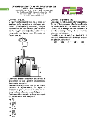 CURSO PREPARATÓRIO PARA VESTIBULARES
ENTIDADE MANTENEDORA
FUNDAÇÃO INSTITUTO DE EDUCAÇÃO DE BARUERI
Av. Andrômeda, 500 - Barueri - Alphaville – SP
CEP 06473-000 Tel. (11) 2078-7811
CNPJ 65.700.239/0001-10
4
Questão 11 - (UPE)
O equivalente mecânico do calor pode ser
avaliado pela experiência realizada por
James Prescott Joule (1818-1889), na qual
se utiliza de um aparelho em que um peso,
ao descer, gira um conjunto de pás em um
recipiente com água, como ilustrado na
figura abaixo.
Um bloco de massa m cai de uma altura h,
girando as pás que aquecem uma amostra
de água de massa M.
Admitindo-se que toda energia da queda
produza o aquecimento da água, a
expressão que representa a variação de
temperatura ΔT da amostra de água é
Dado: considere a aceleração da gravidade
g e o calor específico da água c
a)
𝒈𝒉
𝒄
b)
𝒎
𝑴
𝒈𝒉
𝒄
c)
𝑴
𝒎
𝒄
𝒈𝒉
d)
𝒎
𝑴
𝒉
𝒄
e)
𝑴
𝒎
𝒈𝒉
𝒄
Questão 12 - (FEPECS DF)
Um corpo metálico, cujo calor específico é
0,1 cal/g°C, e massa de 1 kg, é abandonado
de uma altura de 42m acima do solo. A
colisão entre o corpo e o solo é inelástica,
e toda a energia dissipada é absorvida
somente pelo corpo.
Considere g=10 m/s2 e 1cal=4,2J. A
variação de temperatura do corpo medida
em graus Celsius é de:
a) 1 b) 2 c) 3 d) 4 e) 5
 