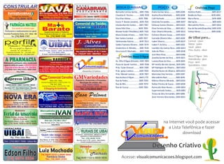 VAVÁ
                                                                                                                       H O T E L
                                                                                                                                                                                     BOCA D’ÁGUA                                           POÇO                                              Orelhões Poço
  MATERIAIS DE CONSTRUÇÃO E MADEIRA
                  Org: Fausto
                                                                                                                       CANABRAVA
                                                                                                                       R E S T A U R A N T E                                        Bernardo Correia Santos....3695 7056           Anete Gomes Sena.............3695 6049          Antônio Pedro....................3695 6017




                                       ~
                                       ~
                                                     Mini Quitanda - Tel.: [74] 3649 1038                             Hospedagens - Refeições - Diárias
            Entrega em domicílio
                                                     Gêneros Alimentícios, Frios, Verduras                                                                                          Claudízia B. Pereira.............3695 7039     Avelina Rosa Machado.......3695 6008            Baixão do Poço..................3695 6042
                                                         Bebidas no Atacado e Varejo                                                74 3649 1677
       Tel.: [74] 3649 1878                           Avenida Presidente Dutra - Uibaí Bahia                           Praça João da Rocha Machado, s/nº - centro - Uibaí BA        Elza Alves Matos...............3695 7068       Café Rochedo......................3695 6044     Maria Neiva........................3695 6000
                                                                                                                                                                                    Euviro P. Bastos (Jandira)...3695 7031         Deolinda Fernandes............3695 6007         Mariquita............................3695 6001
         FARMÁCIA MATEUS                                                                                             Comercial de Tecidos
                                                                   Ma+s                                               [74] 3649 1125                  UIBAÍ
                                                                                                                                                                                    Iolanda Barreto Santos......3695 7067          Edileusa Gomes Oliveira.....3695 6025           Mercadinho Porto..............3695 6016
            Sua saúde em primeiro lugar
 Perfumaria e medicamentos em geral
                                                          Barato
                                                             Supermercado e Padaria
                                                                                                                             Tecidos em geral
                                                                                                                    Confecções, Cama, Mesa e Banho
                                                                                                                                                                                    Islane Félix Silva................3695 7059
                                                                                                                                                                                    Manoel Sodré Filho(Néco).3695 7035
                                                                                                                                                                                                                                   Elma Ferreira da Silva.........3695 6011
                                                                                                                                                                                                                                   Ester Oliveira Miranda........3695 6010
                                                                                                                                                                                                                                                                                   Rua do Recanto(Zequinha).3695 6031
                                                                                                                                                                                                                                                                                   Valneci Neiva.....................3695 6030
Avenida Presidente Dutra, 213 - Uibaí - BA           Praça João da Rocha Machado, 32 - centro - Uibaí-Ba            Praça João da Rocha Machado - centro                            Maria Zuleide Amaro.........3695 7051          Eufrásio Oliveira Souza.......3695 6020
         Tel.: [74] 3649 1747                                   Tel.: [74] 3649 1160                                            Uibaí - Bahia
                                                                                                                                                                                    Nair Santos Cambuí..........3695 7037          Everaldo Oliveira Silva........3695 6039         de Uibaí para...
perfil
Calçados e Confecções
                                                                     Câmara Municipal de

                                                                     UIBAÍ                                              J. Alves
                                                                                                                                       CONTABILIDADE
                                                                                                                                      Contabilidade
                                                                                                                                                                                    Oeldinandes Batista...........3695 7022
                                                                                                                                                                                    Valdecí Santana Oliveira....3695 7074
                                                                                                                                                                                                                                   Isabel Oliveira.....................3695 6029
                                                                                                                                                                                                                                   Isabel P. da Silva.................3695 6022
                                                                                                                                                                                                                                                                                    Central - 25km
                                                                                                                                                                                                                                                                                    Ibititá - 30km
        Um novo perfil em elegância                                                                                                                                                 Vanderlúcia A. Mendes......3695 7043           Ivanildes dos Santos Rosa...3695 6034            Irecê - 36km
                                                                     Presidente: David Garcias                      Abertura de firma, Escritura contábil, Escritura fiscal, etc.
         Uibaí-BA, Tel .: [74] 3649 1017             Rua Oriente, centro - CEP: 44.950-000                             Rua simplício Ribeiro, Nº 40, 1º Andar                       Vera Lúcia B. Machado.......3695 7038          João de Plínio......................3695 6036    Pres. Dutra - 18km
   Presidente Dutra-BA, Tel .: [74] 3640 1502                Tel.: [74] 3649 1685
                                                                                                                    Tel.: [74]3649 1454 / 88059825 - Uibaí BA                                                                                                                       ...
    Hidrolândia(Uibaí), Tel .: [74] 3695 5005          E-mail: camarauibai@gmail.com                                                                                                                                               José Alves Rosa...................3695 6048
                                                                                                                                                                                           Orelhões Boca D’Água                                                                     Boca D’Água - 7km
                                                                                                                                                                                                                                   Joseilda Gomes da Silva......3695 6021
 A PHARMACIA
Medicamentos, perfumaria, xérox, encadernação
                                                       Móveis BARBOSA
                                                            VENDE BARATO O ANO TODO!
                                                                                                                                                                                    Av. Olho D’Água (Gilvane)..3695 7004           Luciana Rosa da Silva..........3695 6035
                                                                                                                                                                                                                                                                                    Hidrolândia - 9km
                                                                                                                                                                                                                                                                                    Poço - 9km
e posto de coletas de exames..(LABORATORIO PROLAB)                     Org: Pedro e Nilzete                                                                                         Posto de Saúde Familiar.....3695 7006          Mª Amélia Barreto Gomes..3695 6041               Quixabeira - 12km
                                                     Avenida Presidente Dutra - Uibaí - Bahia [74] 3649 1435
 Praça João da Rocha Machado, nº 64 - Uibaí Bahia         Rua Batista - Hidrolândia - Uibaí [74] 3695 5008                                                                          Próx. Clube Girassol...........3695 7000       Mª Rodrigues de Oliveira....3695 6032                      CENTRAL
 [74] 3649-1021/ 8802 6333 e 8826 3546               Av. São Gabriel - Presidente Dutra - Bahia [74] 3640 1047
               Org. Zélia                            Rua Mãe Sancha - Gentio do Ouro - Bahia [74] 3637 2292                       Desenho Criativo                                  Próx. Igreja Católica...........3695 7005      Marilda Nunes de Oliveira..3695 6023
                                                                                                                                                                                    Próx. Manoel Laranja.........3695 7007         Marinalva Dias Ferreira......3695 6047                            Hidrolândia


  Expresso Uibaí                                                    Comercial Carvalho
                                                                     Matriz: Uibaí - Bahia
                                                                                                                    GMVariedades
                                                                                                                      Papelaria, Armarinho e Presentes
                                                                                                                                                                                    Rua da Boca D’Água..........3649 1775
                                                                                                                                                                                    Rua da Pedra.....................3695 7003
                                                                                                                                                                                                                                   Mercadinho Real................3695 6045
                                                                                                                                                                                                                                   Mônica Oliveira Miranda....3695 6024
                                                        Avenida Presidente Dutra, nº 508 [74] 3649 1134                   Recargas de celular, etc.                                                                                                                                          Uibaí
  HIDROLÂNDIA - UIBAÍ - P.DUTRA - IRECÊ
                                                                      Filial: Irecê - Bahia                                  Org. Tinho e Eliete                                    Rua do Bilú........................3695 7070   Nelton Pereira de Souza.....3695 6038
                                                         Avenida Santos Lopes, nº 633 [74] 3641 1256




                                                                                                                                                                                                                                                                                                                                   A
      Passagens Diariamente e Fretes                                                                                   Avenida Duque de Caxias - centro - Uibaí-Ba
                                                                                                                                                                                    Rua do Cuscuz...................3695 7002      Raimundo Alves Nunes.......3695 6004




                                                                                                                                                                                                                                                                                                                                  TR
                                                                                                                                                                                                                                                                                                              Quixabeira




                                                                                                                                                                                                                                                                                   IBIPEBA
 Rua Nova, 311 - Org. Geibson Dean - Uibaí Ba
                                                             O Shopping da Construção                                         Tel.: [74] 8822 3007




                                                                                                                                                                                                                                                                                                                              DU
      Cel.: [74] 8805 0746 e 9962 8342
                                                                                                                                                                                                                                   Supermercado Santos.........3695 6003                        Boca D’Água




                                                                                                                                                                                                                                                                                                                             TE
Madeireira                   Org. Altair e Família
                                                                                                                    Casa Paloma                                                                                                    Tereza da Silva Fernandes..3695 6005




                                                                                                                                                                                                                                                                                                                        EN
NOVA ERA




                                                                                                                                                                                                                                                                                                                        ID
                                                                                       Rações Animais
                                                                                                                                                                                                                                   Zenir Ferreira Silva Santos..3695 6033




                                                                                                                                                                                                                                                                                                                    ES
                                                                                     Acessórios de Arreio                                                                                                                                                                                             Poço
                                                                                     Produtos Veterinários            Armarinho, Papelaria, Presentes, Xerox




                                                                                                                                                                                                                                                                                                                   PR
 Madeira em geral, Portas, Janelas, Fechaduras                                                                              Recarregamos celulares
            Entrega em domicílio                                          Tudo Para Seu Animal                         Avenida Duque de Caxias - centro - Uibaí-Ba
Rua Simplício Ribeiro, nº 361, centro - Uibaí BA     Avenida Duque de Caxias - centro - Uibaí Bahia                              TeleFax: [74] 3649 1156
    [74] 3649 1851 e 8825 1719                        Cel.: [74] 8824 3699 - Org. Éder Cabeção                      Av. Manoel Novaes - [74] 8834 1449 - P. Dutra-Ba




                                                                                                                                                                                                                                                                                              IB
                                                                                                                     Supermercado e Panificadora




                                                                                                                                                                                                                                                                                                IT
                Madeireira                            Mercadinho
                                                                                 IVAN




                                                                                                                                                                                                                                                                                                   IT
Portal da Amazônia                                                                                                  SANTA RITA




                                                                                                                                                                                                                                                                                                      Á
                                                              do
                                                       Gêneros Alimentícios, Bebidas,Frios                          Praça João da Rocha Machado, nº 310 - Uibaí-Ba
  Portal, Portas, Janelas, Forro, Vistas                Perfumaria e Produtos de Limpeza                                          Tel.: [74] 3649 1188
            Móveis Rústicos                                                                                          Hidrolândia - Rua Batista - Tel.: [74] 3695 5010
                                                              Disk Gás [74] 8811 3017
Rua Simplício Ribeiro, nº 200 - centro - Uibaí Ba
Tel.: [74] 3649 1858 e 8818 4846                        Rua São José, nº 59 - Org. Ivan e Família
                                                                      Uibaí Bahia
                                                                                                                            Distribuidora Avenida Presidente Dutra - Uibaí
                                                                                                                            BRASILGÁS Tel.: [74] 3649 1900
                                                                                                                                                                                                                                                  na Internet você pode acessar
VIDRAÇARIA                      VIDRO                             SINDICATO DOS SERVIDORES                                      SINDICATO DOS TRABALHADORES E TRABALHADORAS                                                                          a Lista Telefônica e fazer
                                                      SSPMU
                                                                                                                                RURAIS DE UIBAÍ
UIBAÍ                                                                                                                           ____________________
                                BALCÃO                            PÚBLICOS MUNICIPAIS DE UIBAÍ
                                ESPELHO
                                AQUÁRIOS
                                BOX P/ BANHEIROS       ‘Quem não reage, rasteja.’                                    OCULISTA - ADVOGADO - MÉDICO CLÍNICO
                                                                                                                                                                                                                                                             download
                                                                                                                          DENTISTA E FISIOTERAPÊUTA
         Org. Dione Lopes Rosa                                E-mail: sspmuibai@gmail.com
                                                                                                                                Tel.: [74] 3648 1010
                                                      Rua Nova, nº 243 - Cel.: [74] 8831 4053                           Rua São José, nº 40 - centro - Uibaí Bahia
Cel.: [74] 8821 7958 - Uibaí Ba                      Servidores uibaienses, não fiquem fora dessa luta. Filie-se!            E-mail: struibai@hotmail.com



            Vereador                                    Vereador                                                             Vereador                                                                                              Desenho Criativo
                                                     Luiz Machado Dr. Tarcísio
Edson Filho
 [74] 9974 3324
                                                                       Machado
                                                        74| 8829 2235 e 9996 0960
                                                                 Farmácia Globo
                                                               Tel.: 74| 3641 4193                                    74| 3649 1123 e 8829 0834                                            Acesse: visualcomunicacoes.blogspot.com
 