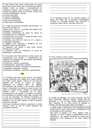 8. Max Weber tinha amplo conhecimento em muitas
áreas afins a essa ciência, tais como economia, direito e
filosofia. Assim, ao analisar o desenvolvimento do
capitalismo moderno, buscou entender a natureza e as
causas da mudança social. Em sua obra, existem dois
conceitos fundamentais, são eles:
a) cultura e tipo ideal.
b) classe e proletariado.
c) anomia e solidariedade.
d) fato social e burocracia.
e) ação social e racionalidade.
9. O objeto de estudo da sociologia, para Durkheim, é o
fato social, que deve ser
tratado como “coisa” e o sociólogo deve afastar suas
prenoções e preconceitos. A
construção durkheimiana do objeto de estudo da
sociologia pode ser considerada:
a) nietzschiana, pois coloca a “vontade de poder” como
fundamento para a pesquisa.
b) kantiana, pois trata da “coisa em si” e realiza a
coisificação da realidade.
c) dialética, pois reconhece a existência de uma
realidade exterior ao pesquisador.
d) weberiana, pois aborda a ação social racional
atribuída por um sujeito.
e) positivista, pois se fundamenta na busca de
objetividade e neutralidade.
10. De acordo com Émile Durkheim, os fatos sociais são
características que moldam o comportamento dos
indivíduos em sociedade. Os fatos sociais são definidos
pelo autor como sendo:
a) Coercitivos, naturais e expressivos.
b) Generalizados, expressivos e naturais.
c) Exteriores ao indivíduo, expressivos e generalizados.
d) Exteriores, expressivos e naturais.
e) Exteriores ao indivíduo, coercitivos e generalizados.
UEL
11. No Brasil, entre abril e maio de 2017, uma espécie
de jogo conhecido como “Baleia Azul” causou alvoroço
nas redes sociais digitais. Trata-se de uma série de
desafios que culmina no suicídio do “jogador”,
geralmente um indivíduo jovem. As reações,
principalmente das famílias e das escolas, alertavam
para a necessidade de reforçar os laços sociais e as
regras de convívio coletivo. Também se disseminaram
opiniões sobre a necessidade de os jovens
concentrarem-se nos estudos e no trabalho como forma
de manutenção do equilíbrio social. Mas o assunto não
é novo em Sociologia. Os aspectos sociológicos do
suicídio foram analisados por um autor clássico, Émile
Durkheim, que, em 1897, publicou a obra “O Suicídio:
estudo de sociologia”.
Com base na teoria de Durkheim, caracterize o “suicídio
anômico” como um tipo de suicídio específico das
sociedades modernas.
_____________________________________________
_____________________________________________
_____________________________________________
_____________________________________________
_____________________________________________
_____________________________________________
_____________________________________________
_____________________________________________
_____________________________________________
_____________________________________________
_____________________________________________
12. A sociologia surge em um contexto europeu, no
século XIX. Quais são as principais transformações
ocorridas na sociedade europeia que permitiram o
surgimento dessa ciência? Cite pelo menos três.
_____________________________________________
_____________________________________________
_____________________________________________
_____________________________________________
_____________________________________________
_____________________________________________
_____________________________________________
_____________________________________________
_____________________________________________
_____________________________________________
_____________________________________________
13. Leia a charge e o texto a seguir.
O conceito de ideologia, nos termos propostos por Karl
Marx (1818-1883), refere-se, também, àquela ideia ou
declaração “(...) que em algum aspecto significativo ela é
falsa, enganosa ou um relato parcial da realidade e,
portanto, uma ideia que pode e deve ser corrigida.”
GIDDENS, A.; SUTTON,P.W. Conceitos essenciais da Sociologia. São Paulo: Editora da Unesp,2016, p.229.
A charge sugere a presença de uma “ideologia do mérito”
quando está em pauta a discussão da desigualdade social
na sociedade de tipo capitalista.
Com base na charge e no texto, explique como a
“ideologia do mérito” justifica a desigualdade social no
capitalismo e, em seguida, identifique os motivos que a
caracterizam como enganosa ou um relato parcial da
realidade.
_____________________________________________
_____________________________________________
_____________________________________________
 