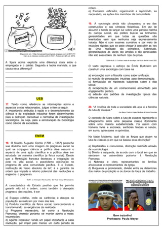 A figura acima explicita uma diferença clara entre o
empregado e o patrão. Segundo a teoria marxista, o que
causa essa diferença?
_____________________________________________
_____________________________________________
_____________________________________________
_____________________________________________
_____________________________________________
UEB
17. Tendo como referência as informações acima e
aspectos a elas relacionados, julgue o item a seguir.
A importância atribuída à razão e o desenvolvimento da
ciência e da sociedade industrial foram determinantes
para a definição conceitual e normativa da investigação
sociológica, ou seja, para a estruturação da Sociologia
como ciência da sociedade.
_____________________________________________
ENEM
18. O filósofo Auguste Comte (1798 – 1857) preenche
sua doutrina com uma imagem do progresso social na
qual se conjugam ciência e política deve assumir o
aspecto de uma ação científica e a política deve ser
estudada de maneira científica (a física social). Desde
que a Revolução francesa favoreceu a integração do
povo na vida social, o posotivismo obstina-se no
programa de uma comunidade pacífica. E o Estado,
instituição do “reino absoluto da lei”, é a garantia da
ordem que impede o retorno potencial das revoluções e
engendra o progresso.
RUBY, C. Introdução à filosofia política. São Paulo:Unesp,1998 (adaptado).
A característica do Estado positivo que lhe permite
garantir não só a ordem, como também o desejado
progresso das nações, é ser
a) Espaço coletivo, onde as carências e desejos da
população se realizam por meio das leis.
b) Produto científico da física social, transcendendo e
transformando as exigências da realidade.
c) Programa necessário, tal como a Revolução
Francesa, devendo portanto se manter aberto a novas
insurreições.
d) Agente repressor, tendo um papel importante a cada
revolução, por impor pelo menos um curto período de
ordem.
e) Elemento unificador, organizando e reprimindo, se
necessário, as ações dos membros da comunidade.
19. A sociologia ainda não ultrapassou a era das
construções e das sínteses filosóficas. Em vez de
assumir a tarefa de lançar luz sobre uma parcela restrita
do campo social, ela prefere buscar as brilhantes
generalidades em que todas as questões são
levantadas sem que nenhuma seja expressamente
tratada. Não é com exames sumários e por meio de
intuições rápidas que se pode chegar a descobrir as leis
de uma realidade tão complexa. Sobretudo,
generalizações às vezes tão amplas e tão apressadas
não são suscetíveis de nenhum tipo de prova.
DURKHEIM, E. O suicídio: estudo de sociologia.São Paulo: Martins Fontes, 2000.
O texto expressa o esforço de Émile Durkheim em
construir uma sociologia com base na
a) vinculação com a filosofia como saber unificado.
b) reunião de percepções intuitivas para demonstração.
c) formulação de hipóteses subjetivas sobre a vida
social.
d) incorporação de um conhecimento alimentado pelo
engajamento político.
e) adesão aos padrões de investigação típicos das
ciências naturais.
20. "A história de toda a sociedade até aqui é a história
da luta de classes."
Karl Marx e Friedrich Engels, Manifesto do Partido Comunista
O conceito de Marx sobre a luta de classes representa o
antagonismo entre uma pequena classe dominante
sobre uma maioria subalternizada. Foi assim com
homens livres e escravos, senhores feudais e servos,
em suma, opressores e oprimidos.
Na Idade Moderna, qual são as forças que atuam na
luta de classes e em que se baseia essa distinção?
a) Capitalistas e comunistas, distinção realizada através
de sua ideologia.
b) Direita e esquerda, de acordo com o local em que se
sentaram na assembleia posterior à Revolução
Francesa.
c) Nobreza e clero, representantes de famílias
aristocratas e representantes da Igreja.
d) Burguesia e proletariado, divisão entre os detentores
dos meios de produção e os donos da força de trabalho.
Bom trabalho!
Professora Paula Meyer
 