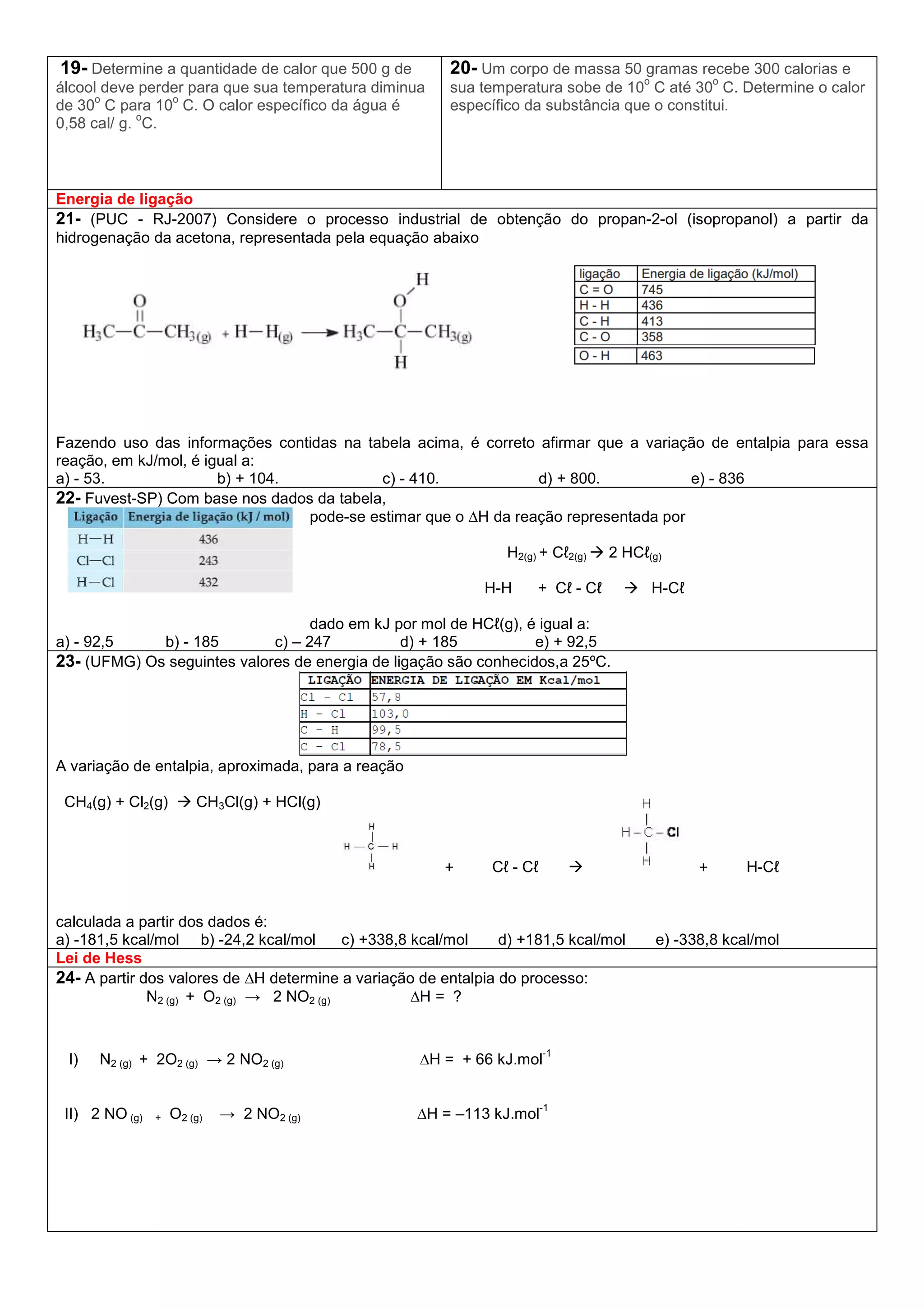 19- Determine a quantidade de calor que 500 g de
álcool deve perder para que sua temperatura diminua
de 30
o
C para 10
o
C. O calor específico da água é
0,58 cal/ g.
o
C.
20- Um corpo de massa 50 gramas recebe 300 calorias e
sua temperatura sobe de 10
o
C até 30
o
C. Determine o calor
específico da substância que o constitui.
Energia de ligação
21- (PUC - RJ-2007) Considere o processo industrial de obtenção do propan-2-ol (isopropanol) a partir da
hidrogenação da acetona, representada pela equação abaixo
Fazendo uso das informações contidas na tabela acima, é correto afirmar que a variação de entalpia para essa
reação, em kJ/mol, é igual a:
a) - 53. b) + 104. c) - 410. d) + 800. e) - 836
22- Fuvest-SP) Com base nos dados da tabela,
pode-se estimar que o ∆H da reação representada por
H2(g) + Cℓ2(g) 2 HCℓ(g)
H-H + Cℓ - Cℓ H-Cℓ
dado em kJ por mol de HCℓ(g), é igual a:
a) - 92,5 b) - 185 c) – 247 d) + 185 e) + 92,5
23- (UFMG) Os seguintes valores de energia de ligação são conhecidos,a 25ºC.
A variação de entalpia, aproximada, para a reação
CH4(g) + Cl2(g) CH3Cl(g) + HCl(g)
+ Cℓ - Cℓ + H-Cℓ
calculada a partir dos dados é:
a) -181,5 kcal/mol b) -24,2 kcal/mol c) +338,8 kcal/mol d) +181,5 kcal/mol e) -338,8 kcal/mol
Lei de Hess
24- A partir dos valores de ∆H determine a variação de entalpia do processo:
N2 (g) + O2 (g) → 2 NO2 (g) ∆H = ?
I) N2 (g) + 2O2 (g) → 2 NO2 (g) ∆H = + 66 kJ.mol
-1
II) 2 NO (g) + O2 (g) → 2 NO2 (g) ∆H = –113 kJ.mol
-1
 