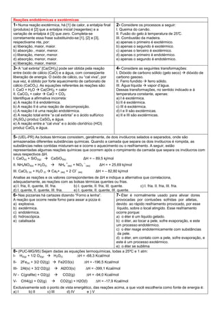 Reações endotérmicas e exotérmicas
1- Numa reação exotérmica, há [1] de calor, a entalpia final
(produtos) é [2] que a entalpia inicial (reagentes) e a
variação de entalpia é [3] que zero. Completa-se
corretamente essa frase substituindo-se [1], [2] e [3],
respectivame nte, por:
a) liberação, maior, maior.
b) absorção , maior, menor.
c) liberação, menor, menor.
d) absorção, menor, maior.
e) liberação, maior, menor.
2- Considere os processos a seguir:
I. Queima do carvão.
II. Fusão do gelo à temperatura de 25°C.
III. Combustão da madeira.
a) apenas o primeiro é exotérmico.
b) apenas o segundo é exotérmico.
c) apenas o terceiro é exotérmico.
d) apenas o primeiro é endotérmico.
e) apenas o segundo é endotérmico.
3- A “cal extinta” [Ca(OH)2] pode ser obtida pela reação
entre óxido de cálcio (CaO) e a água, com conseqüente
liberação de energia. O óxido de cálcio, ou “cal viva”, por
sua vez, é obtido por forte aquecimento de carbonato de
cálcio (CaCO3). As equações referentes às reações são:
I. CaO + H2O Ca(OH)2 + calor
II. CaCO3 + calor CaO + CO2
Identifique a afirmativa incorreta:
a) A reação II é endotérmica.
b) A reação II é uma reação de decomposição.
c) A reação I é uma reação endotérmica.
d) A reação total entre “a cal extinta” e o ácido sulfúrico
(H2SO4) produz CaSO4 e água.
e) A reação entre a “cal viva” e o ácido clorídrico (HCl)
produz CaCl2 e água.
4- Considere as seguintes transformações:
I. Dióxido de carbono sólido (gelo seco) dióxido de
carbono gasoso.
II. Ferro fundido ferro sólido.
III. Água líquida vapor d’água.
Dessas transformações, no sentido indicado e à
temperatura constante, apenas:
a) I é exotérmica.
b) II é exotérmica.
c) III é exotérmica.
d) I e II são exotérmicas.
e) II e III são exotérmicas.
5- (UEL-PR) As bolsas térmicas consistem, geralmente, de dois invólucros selados e separados, onde são
armazenadas diferentes substâncias químicas. Quando a camada que separa os dois invólucros é rompida, as
substâncias neles contidas misturam-se e ocorre o aquecimento ou o resfriamento. A seguir, estão
representadas algumas reações químicas que ocorrem após o rompimento da camada que separa os invólucros com
seus respectivos ∆H.
I. CaO(s) + SiO2(g) CaSiO3(s) ∆H = – 89,5 kj/mol
II. NH4NO3(s) + H2O(l) NH4
+
(aq) + NO3
–
(aq) ∆H = + 25,69 kj/mol
III. CaCl2 (s) + H2O (l) Ca2+ (aq) + 2 Cl
–
(aq) ∆H = – 82,80 kj/mol
Analise as reações e os valores correspondentes de ∆H e indique a alternativa que correlaciona,
adequadamente, as reações com as bolsas térmicas quentes ou frias.
a) I. fria, II. quente, III. fria. b) I. quente, II. fria, III. quente. c) I. fria. II. fria, III. fria.
d) I. quente, II. quente, III. fria. e) I. quente, II. quente, III. quente.
6- Nas pizzarias há cartazes dizendo “Forno a lenha”.
A reação que ocorre neste forno para assar a pizza é:
a) explosiva.
b) exotérmica.
c) endotérmica.
d) hidroscópica.
e) catalisada
7- Éter é normalmente usado para aliviar dores
provocadas por contusões sofridas por atletas,
devido ao rápido resfriamento provocado, por esse
líquido, sobre o local atingido. Esse resfriamento
ocorre porque:
a) o éter é um liquido gelado.
b) o éter, ao tocar a pele, sofre evaporação, e este
um processo endotérmico.
c) o éter reage endotermicamente com substâncias
da pele.
d) o éter, em contato com a pele, sofre evaporação, e
este é um processo exotérmico.
e) o éter se sublima
8- (PUC-MG/95) Sejam dadas as equações termoquímicas, todas a 25ºC e 1 atm:
I- H2(g) + 1/2 O2(g) H2O(l) ∆H = -68,3 Kcal/mol
II- 2Fe(s) + 3/2 O2(g) Fe2O3(s) ∆H = -196,5 Kcal/mol
III- 2Al(s) + 3/2 O2(g) Al2O3(s) ∆H = -399,1 Kcal/mol
IV - C(grafite) + O2(g) CO2(g) ∆H = -94,0 Kcal/mol
V- CH4(g) + O2(g) CO2(g) + H2O(l) ∆H = -17,9 Kcal/mol
Exclusivamente sob o ponto de vista energético, das reações acima, a que você escolheria como fonte de energia é:
a) I b) II c) III d) IV e ) V
 