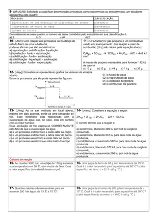 9- (UFMG/99) Solicitado a classificar determinados processos como exotérmicos ou endotérmicos, um estudante
apresentou este quadro:
Considerando-se esse quadro, o número de erros cometidos pelo estudante em sua classificação é:
a) 1. b) 3. c) 0. d) 2.
10- (Ufsm) Com relação aos processos de mudança de
estado físico de uma substancia,
pode-se afirmar que são endotérmicos:
a) vaporização - solidificação - liquefação.
b) liquefação - fusão - vaporização.
c) solidificação - fusão - sublimação.
d) solidificação - liquefação - sublimação.
e) sublimação - fusão - vaporização.
11- (UFLA/2002) O gás propano é um combustível
usado em acampamento. Sua reação e calor de
combustão (∆HC) são dados pela equação abaixo:
C3H8(g) + 5O 2(g) 3CO2(g) + 4H2O(g) ∆HC = -448 kJ
mol
-1
A massa de propano necessária para fornecer 112 kJ
de calor é
a) 10 g b) 12 g c) 44 g d) 11 g e) 36 g
12- (Uepg) Considere a representacao grafica da variacao de entalpia
abaixo.
Entre os processos que ela pode representar figuram:
01) a fusao da agua
02) a vaporizacao da agua
04) a oxidacao da gordura
08) a combustao da gasolina
13- (Ufmg) Ao se sair molhado em local aberto,
mesmo em dias quentes, sente-se uma sensação de
frio. Esse fenômeno esta relacionado com a
evaporação da água que, no caso, esta em contato
com o corpo humano.
Essa sensação de frio explica-se CORRETAMENTE
pelo fato de que a evaporação da água
a) e um processo endotérmico e cede calor ao corpo.
b) e um processo endotérmico e retira calor do corpo.
c) e um processo exotérmico e cede calor ao corpo.
d) e um processo exotérmico e retira calor do corpo.
14- (Unesp) Considere a equação a seguir:
2H2(g) + O 2(g) → 2H2O(l) ∆H = - 572 kJ
E correto afirmar que a reação e:
a) exotérmica, liberando 286 kJ por mol de oxigênio
consumido.
b) exotérmica, liberando 572 kJ para dois mols de água
produzida.
c) endotérmica, consumindo 572 kJ para dois mols de água
produzida.
d) endotérmica, liberando 572 kJ para dois mols de oxigênio
consumido.
e) endotérmica, consumindo 286 kJ por mol de água
produzida.
Cálculo de reação
15- Ao receber 3000 cal, um corpo de 150 g aumenta
sua temperatura em 20 °C, sem mudar de fase. Qual
o calor específico do material desse corpo?
16- Uma peça de ferro de 50 g tem temperatura de 10
o
C.
Qual é o calor necessário para aquecê-la até 80
o
C? (calor
específico do ferro: c = 0,11 cal/ g.
o
C )
17- Quantas calorias são necessárias para se
aquecer 200 l de água, de 15 °C a 70 °C?
18- Uma peça de chumbo de 200 g tem temperatura de -
10
o
C. Qual é o calor necessário para aquecê-la até 90
o
C?
(calor específico do chumbo: c = 0,031 cal/ g.
o
C )
 