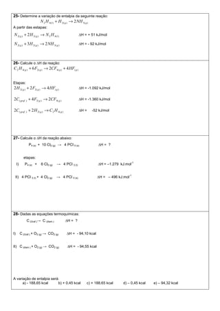 25- Determine a variação de entalpia da seguinte reação:
)(3)(2)(42 2 ggl NHHHN →+
A partir das estapas:
)(42)(2)(2 2 lgg HNHN →+ ∆H = + 51 kJ/mol
)(3)(2)(2 23 ggg NHHN →+ ∆H = - 92 kJ/mol
26- Calcule o ∆H da reação:
)()(4)(2)(42 426 gggg HFCFFHC +→+
Etapas:
)()(2)(2 422 ggg HFFH →+ ∆H = -1.092 kJ/mol
)(4)(2.)( 242 gggraf CFFC →+ ∆H = -1.360 kJ/mol
)(42)(2.)( 22 gggraf HCHC →+ ∆H = -52 kJ/mol
27- Calcule o ∆H da reação abaixo:
P4 (s) + 10 Cl2 (g) → 4 PCl 5 (s) ∆H = ?
etapas:
I) P4 (s) + 6 Cl2 (g) → 4 PCl 3 (l) ∆H = –1.279 kJ.mol
-1
II) 4 PCl 3 (l) + 4 Cl2 (g) → 4 PCl 5 (s) ∆H = – 496 kJ.mol
-1
28- Dadas as equações termoquímicas:
C (Graf.)→ C (diam.) ∆H = ?
I) C (Graf.) + O2 (g) → CO2 (g) ∆H = - 94,10 kcal
II) C (diam.) + O2 (g) → CO2 (g) ∆H = - 94,55 kcal
A variação de entalpia será:
a) - 188,65 kcal b) + 0,45 kcal c) + 188,65 kcal d) – 0,45 kcal e) – 94,32 kcal
 