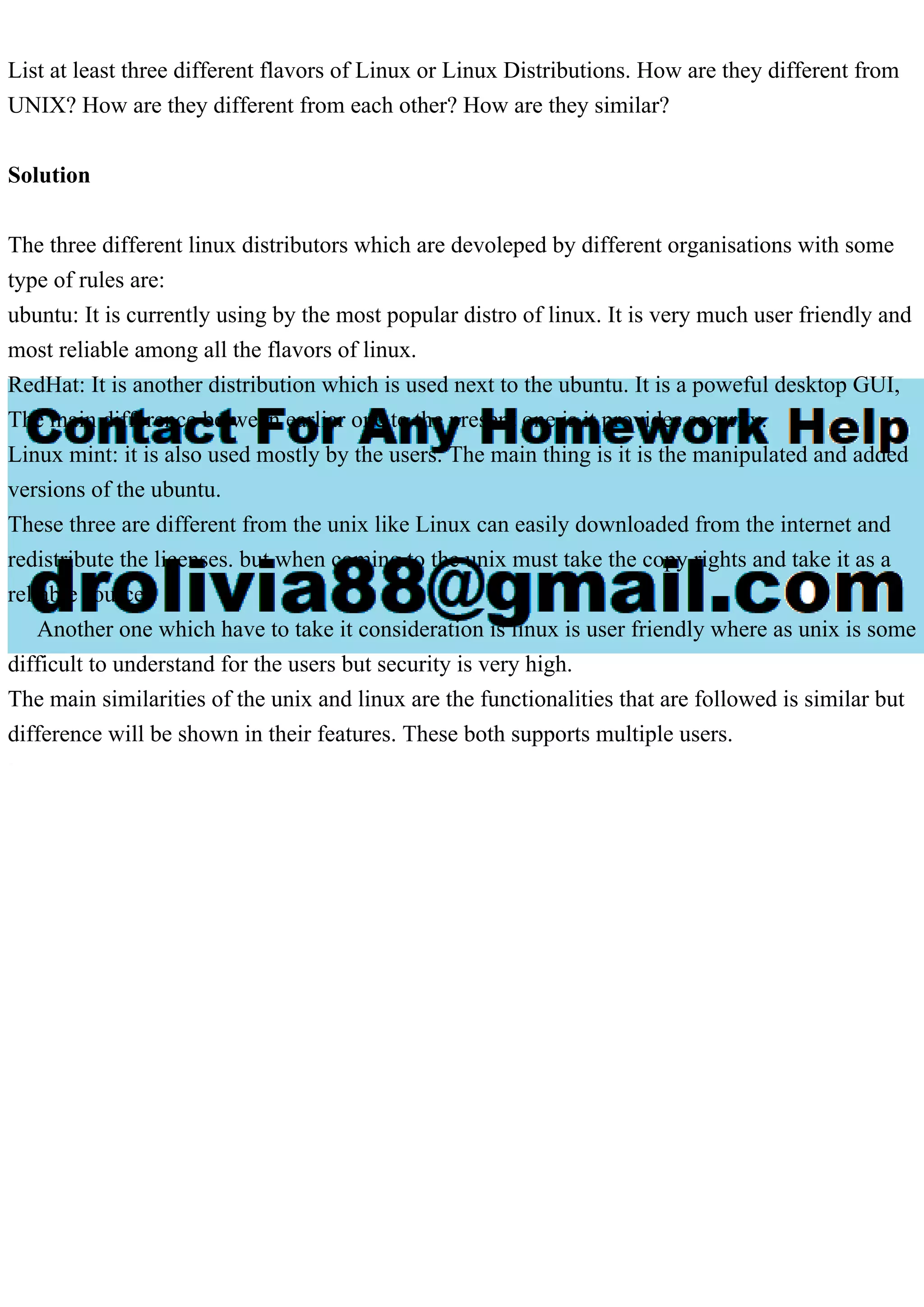 List at least three different flavors of Linux or Linux Distributions. How are they different from
UNIX? How are they different from each other? How are they similar?
Solution
The three different linux distributors which are devoleped by different organisations with some
type of rules are:
ubuntu: It is currently using by the most popular distro of linux. It is very much user friendly and
most reliable among all the flavors of linux.
RedHat: It is another distribution which is used next to the ubuntu. It is a poweful desktop GUI,
The main difference between earliar one to the present one is it provides security.
Linux mint: it is also used mostly by the users. The main thing is it is the manipulated and added
versions of the ubuntu.
These three are different from the unix like Linux can easily downloaded from the internet and
redistribute the licenses. but when coming to the unix must take the copy rights and take it as a
reliable source.
Another one which have to take it consideration is linux is user friendly where as unix is some
difficult to understand for the users but security is very high.
The main similarities of the unix and linux are the functionalities that are followed is similar but
difference will be shown in their features. These both supports multiple users.
