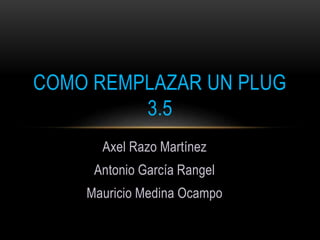 Axel Razo Martínez
Antonio García Rangel
Mauricio Medina Ocampo
COMO REMPLAZAR UN PLUG
3.5
 