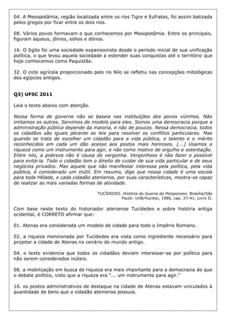 04. A Mesopotâmia, região localizada entre os rios Tigre e Eufrates, foi assim batizada
pelos gregos por ficar entre os dois rios.
08. Vários povos formavam o que conhecemos por Mesopotâmia. Entre os principais,
figuram aqueus, jônios, eólios e dórios.
16. O Egito foi uma sociedade expansionista desde o período inicial de sua unificação
política, o que levou aquela sociedade a estender suas conquistas até o território que
hoje conhecemos como Paquistão.
32. O ciclo agrícola proporcionado pelo rio Nilo se refletiu nas concepções mitológicas
dos egípcios antigos.
Q3) UFSC 2011
Leia o texto abaixo com atenção.
Nossa forma de governo não se baseia nas instituições dos povos vizinhos. Não
imitamos os outros. Servimos de modelo para eles. Somos uma democracia porque a
administração pública depende da maioria, e não de poucos. Nessa democracia, todos
os cidadãos são iguais perante as leis para resolver os conflitos particulares. Mas
quando se trata de escolher um cidadão para a vida pública, o talento e o mérito
reconhecidos em cada um dão acesso aos postos mais honrosos. [...] Usamos a
riqueza como um instrumento para agir, e não como motivo de orgulho e ostentação.
Entre nós, a pobreza não é causa de vergonha. Vergonhoso é não fazer o possível
para evitá-la. Todo o cidadão tem o direito de cuidar de sua vida particular e de seus
negócios privados. Mas aquele que não manifestar interesse pela política, pela vida
pública, é considerado um inútil. Em resumo, digo que nossa cidade é uma escola
para toda Hélade, e cada cidadão ateniense, por suas características, mostra-se capaz
de realizar as mais variadas formas de atividade.
TUCÍDEDES. História da Guerra do Peloponeso. Brasília/São
Paulo: UnB/Hucitec, 1986, cap. 37-41, Livro II.
Com base neste texto do historiador ateniense Tucídedes e sobre história antiga
ocidental, é CORRETO afirmar que:
01. Atenas era considerada um modelo de cidade para todo o Império Romano.
02. a riqueza mencionada por Tucídedes era vista como ingrediente necessário para
projetar a cidade de Atenas no cenário do mundo antigo.
04. o texto evidencia que todos os cidadãos deviam interessar-se por política para
não serem considerados inúteis.
08. a mobilização em busca de riqueza era mais importante para a democracia do que
o debate político, visto que a riqueza era “... um instrumento para agir.”
16. os postos administrativos de destaque na cidade de Atenas estavam vinculados à
quantidade de bens que o cidadão ateniense possuía.
 