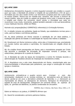 Q5) UFSC 2009
Deliberamos [Constantino Augusto e Licínio Augusto] conceder aos cristãos e a quem
quer que seja, a liberdade de praticar a religião de sua preferência a fim de que a
Divindade que nos céus reside venha a ser favorável e propícia para nós e para todos
os nossos súditos. Parece-nos ser medida boa, razoável, não recusar a nenhum de
nossos súditos, seja ele cristão ou adepto de qualquer outro culto, o direito de seguir
a religião que melhor lhe convenha. Assim sendo, a Divindade que cada um
reverenciar a seu modo, livremente, poderá também estender a nós sua benevolência
e seus habituais favores. (Édito de Milão).
Assinale a(s) proposição(ões) CORRETA(S) referente(s) à Civilização Romana.
01. A religião romana era politeísta, ligada ao Estado, que estabelecia normas para o
culto, para as festas e cerimônias públicas.
02. As obras artísticas em Roma visavam à satisfação de um ideal estético, à
exaltação das glórias do Estado e à ostentação de riqueza dos nobres e soldados.
04. Penetraram em Roma inúmeros cultos, entre eles o Cristianismo que, prometendo
um mundo melhor aos pobres e oprimidos, foi transformado em religião oficial do
Estado.
08. Os cristãos foram perseguidos em Roma, pois o monoteísmo pregado por Cristo
não permitia a aceitação da divindade do imperador romano e porque, nas
catacumbas, planejava-se a queda do Império.
16. A liberdade de culto da época de Constantino e Licínio foi limitada durante a
administração de Teodósio através da imposição do monoteísmo cristão.
32. A Arquitetura era a arte mais desenvolvida em Roma, caracterizada pela sua
monumentalidade e influenciada pelo politeísmo, que exigia a construção de muitas
igrejas e mosteiros.
Q6) UFSC 2008
Subitamente, entreabria-se o quadro sonoro para irromper o coro das
lamentações. Acabavam no ar, lucíolas extintas, os derradeiros sons da harpa de
David; perdia-se em ecos a derradeira antístrofe de Salomão; [...]. Clamavam as
imprecações do dilúvio, os desesperos de Gomorra; flamejava no firmamento a
espada do anjo de Senaqueribe; dialogavam em concerto tétrico as súplicas do
Egito, os gemidos de Babilônia, as pedras condenadas de Jerusalém.
POMPÉIA, Raul. O Ateneu. São Paulo: Ática, 1990. p. 37.
Sobre os hebreus e os judeus, é CORRETO afirmar que:
01. David foi considerado o primeiro patriarca hebreu.
 