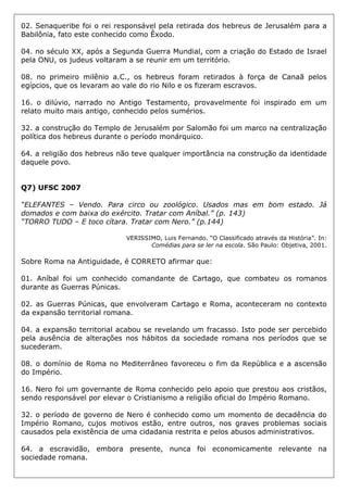 02. Senaqueribe foi o rei responsável pela retirada dos hebreus de Jerusalém para a
Babilônia, fato este conhecido como Êxodo.
04. no século XX, após a Segunda Guerra Mundial, com a criação do Estado de Israel
pela ONU, os judeus voltaram a se reunir em um território.
08. no primeiro milênio a.C., os hebreus foram retirados à força de Canaã pelos
egípcios, que os levaram ao vale do rio Nilo e os fizeram escravos.
16. o dilúvio, narrado no Antigo Testamento, provavelmente foi inspirado em um
relato muito mais antigo, conhecido pelos sumérios.
32. a construção do Templo de Jerusalém por Salomão foi um marco na centralização
política dos hebreus durante o período monárquico.
64. a religião dos hebreus não teve qualquer importância na construção da identidade
daquele povo.
Q7) UFSC 2007
“ELEFANTES – Vendo. Para circo ou zoológico. Usados mas em bom estado. Já
domados e com baixa do exército. Tratar com Aníbal.” (p. 143)
“TORRO TUDO – E toco cítara. Tratar com Nero.” (p.144)
VERISSIMO, Luis Fernando. “O Classificado através da História”. In:
Comédias para se ler na escola. São Paulo: Objetiva, 2001.
Sobre Roma na Antiguidade, é CORRETO afirmar que:
01. Aníbal foi um conhecido comandante de Cartago, que combateu os romanos
durante as Guerras Púnicas.
02. as Guerras Púnicas, que envolveram Cartago e Roma, aconteceram no contexto
da expansão territorial romana.
04. a expansão territorial acabou se revelando um fracasso. Isto pode ser percebido
pela ausência de alterações nos hábitos da sociedade romana nos períodos que se
sucederam.
08. o domínio de Roma no Mediterrâneo favoreceu o fim da República e a ascensão
do Império.
16. Nero foi um governante de Roma conhecido pelo apoio que prestou aos cristãos,
sendo responsável por elevar o Cristianismo a religião oficial do Império Romano.
32. o período de governo de Nero é conhecido como um momento de decadência do
Império Romano, cujos motivos estão, entre outros, nos graves problemas sociais
causados pela existência de uma cidadania restrita e pelos abusos administrativos.
64. a escravidão, embora presente, nunca foi economicamente relevante na
sociedade romana.
 