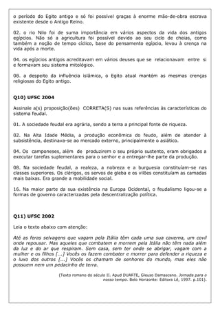 o período do Egito antigo e só foi possível graças à enorme mão-de-obra escrava
existente desde o Antigo Reino.
02. o rio Nilo foi de suma importância em vários aspectos da vida dos antigos
egípcios. Não só a agricultura foi possível devido ao seu ciclo de cheias, como
também a noção de tempo cíclico, base do pensamento egípcio, levou à crença na
vida após a morte.
04. os egípcios antigos acreditavam em vários deuses que se relacionavam entre si
e formavam seu sistema mitológico.
08. a despeito da influência islâmica, o Egito atual mantém as mesmas crenças
religiosas do Egito antigo.
Q10) UFSC 2004
Assinale a(s) proposição(ões) CORRETA(S) nas suas referências às características do
sistema feudal.
01. A sociedade feudal era agrária, sendo a terra a principal fonte de riqueza.
02. Na Alta Idade Média, a produção econômica do feudo, além de atender à
subsistência, destinava-se ao mercado externo, principalmente o asiático.
04. Os camponeses, além de produzirem o seu próprio sustento, eram obrigados a
executar tarefas suplementares para o senhor e a entregar-lhe parte da produção.
08. Na sociedade feudal, a realeza, a nobreza e a burguesia constituíam-se nas
classes superiores. Os clérigos, os servos de gleba e os vilões constituíam as camadas
mais baixas. Era grande a mobilidade social.
16. Na maior parte da sua existência na Europa Ocidental, o feudalismo ligou-se a
formas de governo caracterizadas pela descentralização política.
Q11) UFSC 2002
Leia o texto abaixo com atenção:
Até as feras selvagens que vagam pela Itália têm cada uma sua caverna, um covil
onde repousar. Mas aqueles que combatem e morrem pela Itália não têm nada além
da luz e do ar que respiram. Sem casa, sem ter onde se abrigar, vagam com a
mulher e os filhos [...] Vocês os fazem combater e morrer para defender a riqueza e
o luxo dos outros [...] Vocês os chamam de senhores do mundo, mas eles não
possuem nem um pedacinho de terra.
(Texto romano do século II. Apud DUARTE, Gleuso Damasceno. Jornada para o
nosso tempo. Belo Horizonte: Editora Lê, 1997. p.101).
 