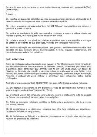 De acordo com o texto acima e seus conhecimentos, assinale a(s) proposição(ões)
CORRETA(S).
O texto ...
01. justifica as precárias condições de vida dos camponeses romanos, atribuindo-as à
necessidade de serem pobres para poderem defender a pátria.
02. refere-se às determinações das "Leis das XII Tábuas", que proibiam aos plebeus e
patrícios a posse da terra.
04. critica as condições de vida dos soldados romanos, a quem a cidade devia sua
riqueza e glória, mas que quase nada recebiam em troca.
08. reflete a situação dos patrícios, clientes e plebeus, que eram forçados a entregar
ao Estado o excedente da sua produção, vivendo em condições miseráveis.
16. analisa a situação dos romanos pobres. Nas guerras, serviam como soldados. Nos
períodos de paz, sofriam sérias discriminações. A terra, riqueza fundamental, era
quase toda propriedade dos patrícios.
Q12) UFSC 2000
Entre as civilizações da antigüidade, que tiveram o Mar Mediterrâneo como cenário do
seu desenvolvimento, destacaram-se os hebreus (Judeus, Israelitas), por terem sido
o primeiro povo conhecido que afirmou sua fé em um único Deus. As bases da
história, da filosofia, da religião e das leis hebraicas estão contidas na Bíblia, cujos
relatos, em parte confirmados por achados arqueológicos, permitem traçar a evolução
histórica e cultural do povo hebreu e identificar suas influências sobre outras
civilizações.
Assinale a(s) proposição(ões) CORRETA(S) nas suas referências à cultura hebraica.
01. Os hebreus destacaram-se em diferentes áreas do conhecimento humano e nos
legaram os livros do Antigo Testamento (Tora).
02. O vínculo visível das influências do judaísmo sobre o cristianismo está na pessoa
de Cristo, considerado O Messias pelas duas religiões.
04. Entre os princípios religiosos contidos na Bíblia está o politeísmo, isto é, a crença
em muitos deuses.
08. O cristianismo e o islamismo, religiões que têm hoje milhões de seguidores,
receberam influências do judaísmo.
16. O Pentateuco, o Talmud e o Alcorão representam o conjunto dos escritos que
reúnem os preceitos do judaísmo.
 