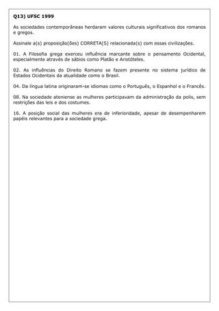Q13) UFSC 1999
As sociedades contemporâneas herdaram valores culturais significativos dos romanos
e gregos.
Assinale a(s) proposição(ões) CORRETA(S) relacionada(s) com essas civilizações.
01. A Filosofia grega exerceu influência marcante sobre o pensamento Ocidental,
especialmente através de sábios como Platão e Aristóteles.
02. As influências do Direito Romano se fazem presente no sistema jurídico de
Estados Ocidentais da atualidade como o Brasil.
04. Da língua latina originaram-se idiomas como o Português, o Espanhol e o Francês.
08. Na sociedade ateniense as mulheres participavam da administração da polis, sem
restrições das leis e dos costumes.
16. A posição social das mulheres era de inferioridade, apesar de desempenharem
papéis relevantes para a sociedade grega.
 