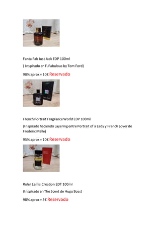Fanta Fab Just Jack EDP 100ml
( Inspirado en F.Fabulous by Tom Ford)
98% aprox= 10€ Reservado
French Portrait FragranceWorld EDP 100ml
(Inspirado haciendo Layering entrePortrait of a Lady y French Lover de
Frederic Malle)
95% aprox= 10€ Reservado
Ruler Lamis Creation EDT 100ml
(Inspirado en The Scent de Hugo Boss)
98% aprox= 5€ Reservado
 