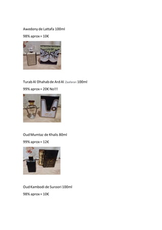 Awedony de Lattafa 100ml
98% aprox= 10€
Turab Al Dhahab de Ard Al Zaafaran 100ml
99% aprox= 20€ No!!!
Oud Mumtaz de Khalis 80ml
99% aprox= 12€
Oud Kambodi de Suroori 100ml
98% aprox= 10€
 