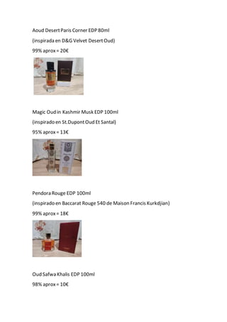 Aoud DesertParis Corner EDP 80ml
(inspirada en D&G Velvet DesertOud)
99% aprox= 20€
Magic Oud in Kashmir Musk EDP 100ml
(inspirado en St.DupontOud Et Santal)
95% aprox= 13€
Pendora Rouge EDP 100ml
(inspirado en Baccarat Rouge 540 de Maison Francis Kurkdjian)
99% aprox= 18€
Oud Safwa Khalis EDP 100ml
98% aprox= 10€
 