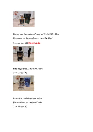 Dangerous Connections FraganceWorld EDP 100ml
(inspirado en Liaisons Dangereuses By Kilian)
98% aprox= 10€ Reservado
Elite Royal Blue Armaf EDT 100ml
75% aprox= 7€
Ruler Oud Lamis Creation 100ml
(Inspirado en Boss Bottled Oud)
75% aprox= 5€
 