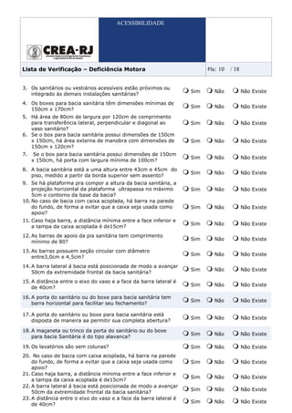 ACESSIBILIDADE




Lista de Verificação – Deficiência Motora                                Fls:   10   / 18


3. Os sanitários ou vestiários acessíveis estão próximos ou
                                                                   Sim      Não             Não Existe
   integrado às demais instalações sanitárias?
4. Os boxes para bacia sanitária têm dimensões mínimas de
                                                                   Sim      Não             Não Existe
   150cm x 170cm?
5. Há área de 80cm de largura por 120cm de comprimento
   para transferência lateral, perpendicular e diagonal ao         Sim      Não             Não Existe
   vaso sanitário?
6. Se o box para bacia sanitária possui dimensões de 150cm
   x 150cm, há área externa de manobra com dimensões de            Sim      Não             Não Existe
   150cm x 120cm?
7.    Se o box para bacia sanitária possui dimensões de 150cm
                                                                   Sim      Não             Não Existe
     x 150cm, há porta com largura mínima de 100cm?
8. A bacia sanitária está a uma altura entre 43cm e 45cm do
                                                                   Sim      Não             Não Existe
   piso, medido a partir da borda superior sem assento?
9. Se há plataforma pra compor a altura da bacia sanitária, a
    projeção horizontal da plataforma ultrapassa no máximo         Sim      Não             Não Existe
    5cm o contorno da base da bacia?
10. No caso de bacia com caixa acoplada, há barra na parede
    do fundo, de forma a evitar que a caixa seja usada como        Sim      Não             Não Existe
    apoio?
11. Caso haja barra, a distância mínima entre a face inferior e
                                                                   Sim      Não             Não Existe
    a tampa da caixa acoplada é de15cm?
12. As barras de apoio da pia sanitária tem comprimento
                                                                   Sim      Não             Não Existe
    mínimo de 80?
13. As barras possuem seção circular com diâmetro
                                                                   Sim      Não             Não Existe
    entre3,0cm e 4,5cm?
14. A barra lateral á bacia está posicionada de modo a avançar
                                                                   Sim      Não             Não Existe
    50cm da extremidade frontal da bacia sanitária?
15. A distância entre o eixo do vaso e a face da barra lateral é
                                                                   Sim      Não             Não Existe
    de 40cm?

16. A porta do sanitário ou do boxe para bacia sanitária tem
                                                                   Sim      Não             Não Existe
    barra horizontal para facilitar seu fechamento?

17. A porta do sanitário ou boxe para bacia sanitária está
                                                                   Sim      Não             Não Existe
    disposta de maneira aa permitir sua completa abertura?

18. A maçaneta ou trinco da porta do sanitário ou do boxe
                                                                   Sim      Não             Não Existe
    para bacia Sanitária é do tipo alavanca?

19. Os lavatórios são sem colunas?                                 Sim      Não             Não Existe
20. No caso de bacia com caixa acoplada, há barra na parede
    do fundo, de forma a evitar que a caixa seja usada como        Sim      Não             Não Existe
    apoio?
21. Caso haja barra, a distância mínima entre a face inferior e
                                                                   Sim      Não             Não Existe
    a tampa da caixa acoplada é de15cm?
22. A barra lateral á bacia está posicionada de modo a avançar
                                                                   Sim      Não             Não Existe
    50cm da extremidade frontal da bacia sanitária?
23. A distância entre o eixo do vaso e a face da barra lateral é
                                                                   Sim      Não             Não Existe
    de 40cm?
 