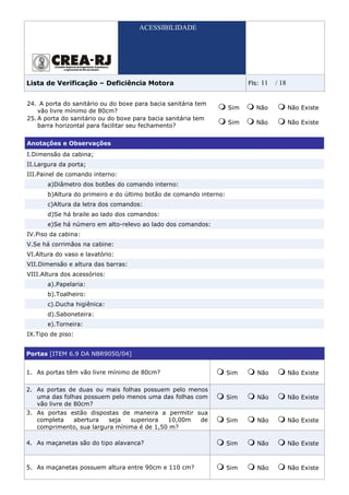 ACESSIBILIDADE




Lista de Verificação – Deficiência Motora                                 Fls:   11   / 18

24. A porta do sanitário ou do boxe para bacia sanitária tem
                                                                    Sim      Não             Não Existe
    vão livre mínimo de 80cm?
25. A porta do sanitário ou do boxe para bacia sanitária tem
                                                                    Sim      Não             Não Existe
    barra horizontal para facilitar seu fechamento?


Anotações e Observações
I.Dimensão da cabina;
II.Largura da porta;
III.Painel de comando interno:
       a)Diâmetro dos botões do comando interno:
       b)Altura do primeiro e do último botão de comando interno:
       c)Altura da letra dos comandos:
       d)Se há braile ao lado dos comandos:
       e)Se há número em alto-relevo ao lado dos comandos:
IV.Piso da cabina:
V.Se há corrimãos na cabine:
VI.Altura do vaso e lavatório:
VII.Dimensão e altura das barras:
VIII.Altura dos acessórios:
       a).Papelaria:
       b).Toalheiro:
       c).Ducha higiênica:
       d).Saboneteira:
       e).Torneira:
IX.Tipo de piso:


Portas [ITEM 6.9 DA NBR9050/04]


1. As portas têm vão livre mínimo de 80cm?                          Sim      Não             Não Existe

2. As portas de duas ou mais folhas possuem pelo menos
   uma das folhas possuem pelo menos uma das folhas com             Sim      Não             Não Existe
   vão livre de 80cm?
3. As portas estão dispostas de maneira a permitir sua
   completa   abertura    seja  superiora   10,00m  de              Sim      Não             Não Existe
   comprimento, sua largura mínima é de 1,50 m?

4. As maçanetas são do tipo alavanca?                               Sim      Não             Não Existe



5. As maçanetas possuem altura entre 90cm e 110 cm?                 Sim      Não             Não Existe
 