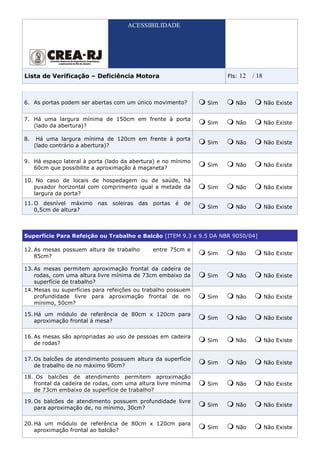ACESSIBILIDADE




Lista de Verificação – Deficiência Motora                           Fls:   12   / 18



6. As portas podem ser abertas com um único movimento?        Sim      Não             Não Existe


7. Há uma largura mínima de 150cm em frente à porta
                                                              Sim      Não             Não Existe
   (lado da abertura)?

8.    Há uma largura mínima de 120cm em frente à porta
                                                              Sim      Não             Não Existe
     (lado contrário a abertura)?

9. Há espaço lateral à porta (lado da abertura) e no mínimo
                                                              Sim      Não             Não Existe
   60cm que possibilite a aproximação à maçaneta?

10. No caso de locais de hospedagem ou de saúde, há
   puxador horizontal com comprimento igual a metade da       Sim      Não             Não Existe
   largura da porta?
11. O desnível máximo nas soleiras das portas é de
                                                              Sim      Não             Não Existe
    0,5cm de altura?



Superfície Para Refeição ou Trabalho e Balcão [ITEM 9.3 e 9.5 DA NBR 9050/04]

12. As mesas possuem altura de trabalho      entre 75cm e
                                                              Sim      Não             Não Existe
    85cm?

13. As mesas permitem aproximação frontal da cadeira de
    rodas, com uma altura livre mínima de 73cm embaixo da     Sim      Não             Não Existe
    superfície de trabalho?
14. Mesas ou superfícies para refeições ou trabalho possuem
    profundidade livre para aproximação frontal de no         Sim      Não             Não Existe
    mínimo, 50cm?

15. Há um módulo de referência de 80cm x 120cm para
                                                              Sim      Não             Não Existe
    aproximação frontal à mesa?

16. As mesas são apropriadas ao uso de pessoas em cadeira
                                                              Sim      Não             Não Existe
    de rodas?

17. Os balcões de atendimento possuem altura da superfície
                                                              Sim      Não             Não Existe
    de trabalho de no máximo 90cm?

18. Os balcões de atendimento permitem aproximação
   frontal da cadeira de rodas, com uma altura livre mínima   Sim      Não             Não Existe
   de 73cm embaixo da superfície de trabalho?

19. Os balcões de atendimento possuem profundidade livre
                                                              Sim      Não             Não Existe
    para aproximação de, no mínimo, 30cm?

20. Há um módulo de referência de 80cm x 120cm para
                                                              Sim      Não             Não Existe
    aproximação frontal ao balcão?
 