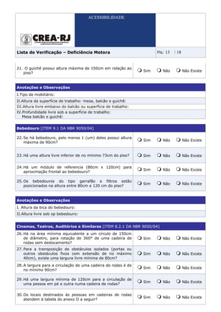 ACESSIBILIDADE




Lista de Verificação – Deficiência Motora                             Fls:   13   / 18


21. O guichê possui altura máxima de 150cm em relação ao
                                                                Sim      Não             Não Existe
   piso?


Anotações e Observações
I.Tipo de mobiliário:
II.Altura da superfície de trabalho: mesa, balcão e guichê:
III.Altura livre embaixo do balcão ou superfície de trabalho:
IV.Profundidade livre sob a superfície de trabalho:
   Mesa balcão e guichê:


Bebedouro [ITEM 9.1 DA NBR 9050/04]

22. Se há bebedouro, pelo menos 1 (um) deles possui altura
                                                                Sim      Não             Não Existe
    máxima de 90cm?


23. Há uma altura livre inferior de no mínimo 73cm do piso?     Sim      Não             Não Existe


24. Há um módulo de referencia (80cm x 120cm) para
                                                                Sim      Não             Não Existe
    aproximação frontal ao bebedouro?

25. Os bebedouros do tipo garrafão e filtros estão
                                                                Sim      Não             Não Existe
    posicionados na altura entre 80cm e 120 cm do piso?


Anotações e Observações
I. Altura da bica do bebedouro:
II.Altura livre sob op bebedouro:


Cinemas, Teatros, Auditórios e Similares [ITEM 8.2.1 DA NBR 9050/04]
26. Há na área mínima equivalente a um círculo de 150cm
    de diâmetro, para rotação de 360° de uma cadeira de         Sim      Não             Não Existe
    rodas sem deslocamento?
27. Para a transposição de obstáculos isolados (portas ou
    outros obstáculos fixos com extensão de no máximo           Sim      Não             Não Existe
    40cm), existe uma largura livre mínima de 80cm?
28. A largura para a circulação de uma cadeira de rodas é de
                                                                Sim      Não             Não Existe
    no mínimo 90cm?

29. Há uma largura mínima de 120cm para a circulação de
                                                                Sim      Não             Não Existe
    uma pessoa em pé e outra numa cadeira de rodas?

30. Os locais destinados às pessoas em cadeiras de rodas
                                                                Sim      Não             Não Existe
    atendem à tabela do anexo II a seguir?
 