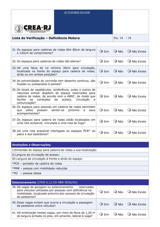 ACESSIBILIDADE




Lista de Verificação – Deficiência Motora                             Fls:   14   / 18


31. Os espaços para cadeiras de rodas têm 80cm de largura
                                                                Sim      Não             Não Existe
    e 120cm de comprimento?


32. Os espaços para cadeiras de rodas são planos?               Sim      Não             Não Existe

33. Há uma faixa de no mínimo 30cm para circulação,
    localizada na frente do espaço para cadeira de rodas,       Sim      Não             Não Existe
    atrás ou em ambas posições?

34. As extremidades do corrimão tem desenho contínuo, são
                                                                Sim      Não             Não Existe
    fixadas ou justapostas á parede?

35. Os locais de espetáculos, conferência, aulas e outros de
    natureza similar dispõem de espaço reservados para
    cadeira de rodas, de acordo com a ABNT, de modo que         Sim      Não             Não Existe
    facilite  as  condições    de   acesso,    circulação  e
    comunicação?
36. Os espaços para pessoas em cadeira de rodas permitem
    que   estes  possam    sentar-se  próximo    a  seus        Sim      Não             Não Existe
    acompanhantes?

37. Os espaços para cadeira de rodas estão localizados em
                                                                Sim      Não             Não Existe
    uma rota acessível, vinculada a uma rota de fuga?

38. Há uma rota acessível interligado os espaços PCR* ao
                                                                Sim      Não             Não Existe
    palco e aos bastidores?


Anotações e Observações
I.Dimensão do espaço para cadeira de rodas e sua localização:
II.Largura da circulação de acesso:
III.Largura da circulação à frente e atrás do espaço:
*PCR – portador de cadeira de rodas
*PMR – pessoa com mobilidade reduzida
*PO   – pessoa obesa


Estacionamento [ITEM 6.12 DA NBR 9050/04]
39. Há vagas de garagem ou estacionamento         reservadas
    para veículos utilizados por pessoas com deficiência na
                                                                Sim      Não             Não Existe
    mobilidade, localizada próximo aos acessos de circulação
    de pedestres?

40. Estas vagas evitam que ocorra a circulação e passagem
                                                                Sim      Não             Não Existe
    de pedestres entre veículos?

41. Há sinalização nestas vagas, por meio de faixa de 1,20 m
                                                                Sim      Não             Não Existe
    de largura pintada no piso, em amarelo, lateral à vaga?
 