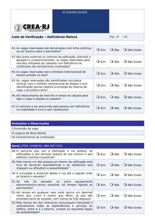 ACESSIBILIDADE




Lista de Verificação – Deficiência Motora                               Fls:   15   / 18


42. As vagas reservadas são demarcadas com linha contínua
                                                                  Sim      Não             Não Existe
    na cor branca sobre o pavimento?

43. Nas áreas externas ou internas da edificação, distintas a
    garagem e a estacionamento, as vagas reservadas para
                                                                  Sim      Não             Não Existe
    veículos utilizados por pessoas com deficiência na
    mobilidade são devidamente sinalizadas?

44. As vagas reservadas tem o Símbolo Internacional de
                                                                  Sim      Não             Não Existe
    Acesso pintado no piso?

45. As vagas reservadas são identificadas com placa
    vertical, com o símbolo internacional de Acesso e com
                                                                  Sim      Não             Não Existe
    identificação escrita relativa à condição de reserva da
    vaga e do público-alvo?

46. Há rebaixamento de meio-fio e rampa na calçada para
                                                                  Sim      Não             Não Existe
    ligar a vaga à calçada ou passeio?

47. O caminho a ser percorrido pela pessoa com deficiência
                                                                  Sim      Não             Não Existe
    na mobilidade é livre e sem obstáculos?




Anotações e Observações
I.Dimensão da vaga:
II.Largura da faixa lateral:
III.Características da sinalização:


Geral [ITEM 10098/00, NBR 9077/93]
48. O percurso que une a edificação á via pública, às
    edificações e aos serviços anexos de uso comum e aos          Sim      Não             Não Existe
    edifícios vizinhos é acessível?
49. Pelo menos um dos acessos ao interior da edificação está
    livre de barreiras arquitetônicas e de obstáculos que         Sim      Não             Não Existe
    impeçam ou dificultem a acessibilidade?
50. A circulação é acessível desde a rua até o saguão onde
                                                                  Sim      Não             Não Existe
    se localiza o elevador?
51. Se    não   há   elevador    ou   outro  equipamento
    eletromecanico-canico acessível, há rampas ligando os         Sim      Não             Não Existe
    pavimentos?
52. Há rampa em qualquer caso onde ocorra um desnível
    maior que 1,5cm e menor que 48cm, já que são                  Sim      Não             Não Existe
    proibidos lance de escadas com menos de três degraus?
53. Pelo menos em dos itinerários comuniquem horizontal e
    verticalmente todas as dependências e serviços do
                                                                  Sim      Não             Não Existe
    edifício, entre si e o esterno, cumpre os requisitos legais
    de acessibilidade?
 