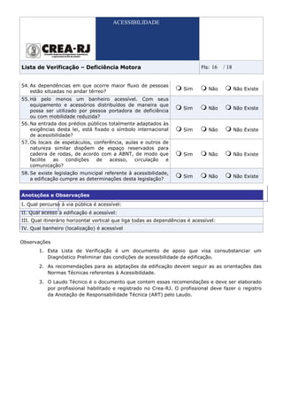 ACESSIBILIDADE




Lista de Verificação – Deficiência Motora                                    Fls:   16   / 18


54. As dependências em que ocorre maior fluxo de pessoas
                                                                      Sim       Não             Não Existe
    estão situadas no andar térreo?
55. Há pelo menos um banheiro acessível. Com seus
    equipamento e acessórios distribuídos de maneira que
                                                                      Sim       Não             Não Existe
    possa ser utilizado por pessoa portadora de deficiência
    ou com mobilidade reduzida?
56. Na entrada dos prédios públicos totalmente adaptados às
    exigências desta lei, está fixado o símbolo internacional         Sim       Não             Não Existe
    de acessibilidade?
57. Os locais de espetáculos, conferência, aulas e outros de
    natureza similar dispõem de espaço reservados para
    cadeira de rodas, de acordo com a ABNT, de modo que               Sim       Não             Não Existe
    facilite  as  condições    de   acesso,    circulação  e
    comunicação?
58. Se existe legislação municipal referente à acessibilidade,
                                                                      Sim       Não             Não Existe
    a edificação cumpre as determinações desta legislação?


Anotações e Observações
I. Qual percurso à via pública é acessível:
II. Qual acesso à edificação é acessível:
III. Qual itinerário horizontal vertical que liga todas as dependências é acessível:
IV. Qual banheiro (localização) é acessível

Observações
       1. Esta Lista de Verificação é um documento de apoio que visa consubstanciar um
          Diagnóstico Preliminar das condições de acessibilidade da edificação.
       2. As recomendações para as adptações da edificação devem seguir as as orientações das
          Normas Técnicas referentes à Acessibilidade.
       3. O Laudo Técnico é o documento que contem essas recomendações e deve ser elaborado
          por profissional habilitado e registrado no Crea-RJ. O profissional deve fazer o registro
          da Anotação de Responsabilidade Técnica (ART) pelo Laudo.
 