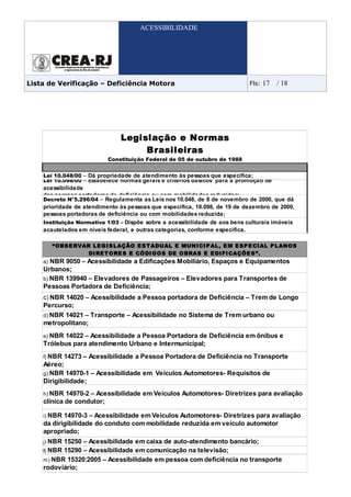 ACESSIBILIDADE




Lista de Verificação – Deficiência Motora                                   Fls:   17   / 18




                               Legislação e Normas
                                    Brasileiras
                           Constituição Federal de 05 de outubro de 1988


    Lei 10.048/00 – Dá propriedade de atendimento às pessoas que especifica;
    Lei 10.098/00 – Estabelece normas gerais e critérios básicos para a promoção de
    acessibilidade
    das pessoas portadoras de deficiência ou com mobilidades reduzidas;
    Decreto N°5.296/04 – Regulamenta as Leis nos 10.048, de 8 de novembro de 2000, que dá
    prioridade de atendimento às pessoas que especifica, 10.098, de 19 de dezembro de 2000,
    pessoas portadoras de deficiência ou com mobilidades reduzida;
    Instituição Normativa 1/03 – Dispõe sobre a acessibilidade de aos bens culturais imóveis
    acautelados em níveis federal, e outras categorias, conforme especifica.

         “ OBS E RVAR LE GI S LAÇÃO E S T ADUAL E MUNI CI P AL, E M E S P E CI AL P LANOS
                     DI RE T ORE S E CÓDI GOS DE OBRAS E E DI FI CAÇÕE S ”.
    a) NBR 9050 – Acessibilidade a Edificações Mobiliário, Espaços e Equipamentos
    Urbanos;
    b) NBR 139940 – Elevadores de Passageiros – Elevadores para Transportes de
    Pessoas Portadora de Deficiência;
    c) NBR 14020 – Acessibilidade a Pessoa portadora de Deficiência – Trem de Longo
    Percurso;
    d) NBR 14021 – Transporte – Acessibilidade no Sistema de Trem urbano ou
    metropolitano;
    e) NBR 14022 – Acessibilidade a Pessoa Portadora de Deficiência em ônibus e
    Trólebus para atendimento Urbano e Intermunicipal;
    f) NBR 14273 – Acessibilidade a Pessoa Portadora de Deficiência no Transporte
    Aéreo;
    g) NBR 14970-1 – Acessibilidade em Veículos Automotores- Requisitos de
    Dirigibilidade;
    h) NBR 14970-2 – Acessibilidade em Veículos Automotores- Diretrizes para avaliação
    clínica de condutor;

    i) NBR 14970-3 – Acessibilidade em Veículos Automotores- Diretrizes para avaliação
    da dirigibilidade do conduto com mobilidade reduzida em veículo automotor
    apropriado;
    j) NBR 15250 – Acessibilidade em caixa de auto-atendimento bancário;
    l) NBR 15290 – Acessibilidade em comunicação na televisão;
    m) NBR 15320:2005 – Acessibilidade em pessoa com deficiência no transporte
    rodoviário;
 