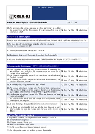 ACESSIBILIDADE




Lista de Verificação – Deficiência Motora                                Fls:   2   / 18

15. No alinhamento entre a calçada e o lote particular, o portão
    de garagem ou portão de acesso à área privada, abre para o     Sim          Não        Não Existe
    interior do lote?


Anotações e Observações

I.Largura da faixa pavimentada da calçada - NÃO FOI ENCONTRADA LARGURA MENOR DE 120 CM

II.No caso de estreitamento da calçada, informe a largura
mínima pavimentada: 120 CM

III.Inclinação transversal da calçada: OSCILA

IV.No caso de degraus, informe as dimensões do(s) degrau(s)

V.No caso de obstáculos identifique-o(s): CARRINHOS DE ENTREGA, PITOCOS, VASOS ETC...



Rebaixamento de Calçadas - [ITEM 6.10.11 DA NBR9050/04]
16. Nas calçadas, em locais com faixa destinada à travessia de
    via pública por pedestre, há rebaixamento do meio-fio e        Sim          Não        Não Existe
    rampa sobre a calçada?
17. Há faixa de circulação plana, livre e continua na calçada em
                                                                   Sim          Não        Não Existe
    frente à rampa?
18. A faixa de circulação da calçada em frente à rampa tem, no
                                                                   Sim          Não        Não Existe
    mínimo, 80cm de rampa?

19. A rampa possui largura mínima de 120cm?                        Sim          Não        Não Existe

20. As bordas laterais da rampa são fundamentais e rampadas,
    não existindo degraus entre os pisos da rampa e da calçada,    Sim          Não        Não Existe
    ou há obstáculos laterais como jardins ou guarda-corpos?
21. As bordas laterais da rampa têm 50cm de largura, na sua
                                                                   Sim          Não        Não Existe
    maior dimensão?
22. Há continuidade entre piso da rampa e da via pública, sem
                                                                   Sim          Não        Não Existe
    interrupção por degraus?

23. O piso da rampa é revestido com material antiderrapante?       Sim          Não        Não Existe
24. Há faixa de sinalização tátil de alerta com textura e cor
    diferenciada no piso da rampa com largura entre 25cm e         Sim          Não        Não Existe
    50cm?

ANOTAÇÕES E OBSERVAÇÕES
I. largura de faixa de circulação em frente à rampa: OSCILA
II. Dimensão sem degraus:
III. Piso de escada: tipo e cor:
IV. Piso do pavimento: tipo e cor:
V. Se há corrimão em ambos os lados da escada:
VI. Se há guarda-corpo em ambos os lados da escada:
 