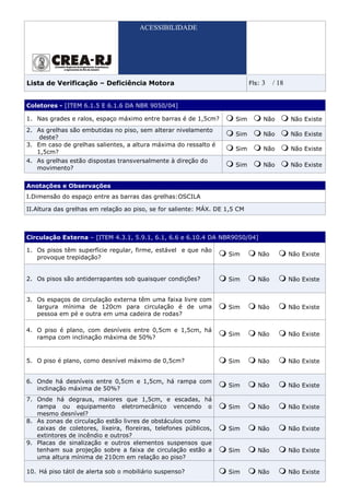ACESSIBILIDADE




Lista de Verificação – Deficiência Motora                                   Fls:   3   / 18


Coletores - [ITEM 6.1.5 E 6.1.6 DA NBR 9050/04]

1. Nas grades e ralos, espaço máximo entre barras é de 1,5cm?         Sim          Não        Não Existe
2. As grelhas são embutidas no piso, sem alterar nivelamento
                                                                      Sim          Não        Não Existe
    deste?
3. Em caso de grelhas salientes, a altura máxima do ressalto é
                                                                      Sim          Não        Não Existe
   1,5cm?
4. As grelhas estão dispostas transversalmente à direção do
                                                                      Sim          Não        Não Existe
   movimento?


Anotações e Observações
I.Dimensão do espaço entre as barras das grelhas:OSCILA

II.Altura das grelhas em relação ao piso, se for saliente: MÁX. DE 1,5 CM



Circulação Externa – [ITEM 4.3.1, 5.9.1, 6.1, 6.6 e 6.10.4 DA NBR9050/04]

1. Os pisos têm superfície regular, firme, estável e que não
                                                                   Sim         Não            Não Existe
   provoque trepidação?


2. Os pisos são antiderrapantes sob quaisquer condições?           Sim         Não            Não Existe


3. Os espaços de circulação externa têm uma faixa livre com
   largura mínima de 120cm para circulação é de uma                Sim         Não            Não Existe
   pessoa em pé e outra em uma cadeira de rodas?

4. O piso é plano, com desníveis entre 0,5cm e 1,5cm, há
                                                                   Sim         Não            Não Existe
   rampa com inclinação máxima de 50%?



5. O piso é plano, como desnível máximo de 0,5cm?                  Sim         Não            Não Existe


6. Onde há desníveis entre 0,5cm e 1,5cm, há rampa com
                                                                   Sim         Não            Não Existe
   inclinação máxima de 50%?
7. Onde há degraus, maiores que 1,5cm, e escadas, há
   rampa ou equipamento eletromecânico vencendo o                  Sim         Não            Não Existe
   mesmo desnível?
8. As zonas de circulação estão livres de obstáculos como
   caixas de coletores, lixeira, floreiras, telefones públicos,    Sim         Não            Não Existe
   extintores de incêndio e outros?
9. Placas de sinalização e outros elementos suspensos que
   tenham sua projeção sobre a faixa de circulação estão a         Sim         Não            Não Existe
   uma altura mínima de 210cm em relação ao piso?

10. Há piso tátil de alerta sob o mobiliário suspenso?             Sim         Não            Não Existe
 