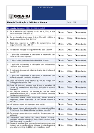 ACESSIBILIDADE




Lista de Verificação – Deficiência Motora                             Fls:   4   / 18


Circulação Interna – [ITEM 6.9 NBR9050/04]

1. Se a extensão do corredor é de até 4,00m, a sua
                                                                Sim      Não            Não Existe
   largura mínima é de 0,90 m?

2. Se a extensão do corredor é de 4,00m até 10,00m, a
                                                                Sim      Não            Não Existe
   sua largura mínima é de 1,20 m?

3. Caso seja superior a 10,00m de cumprimento, sua
                                                                Sim      Não            Não Existe
   largura mínima é de 1,50 m?


4.   No caso de redução de largura mínima é de 1,50m?           Sim      Não            Não Existe

5. O piso dos corredores e passagens é revestido com
                                                                Sim      Não            Não Existe
   material não escorregadio?

6. O piso é plano, com desnível máximo de 0,5cm?                Sim      Não            Não Existe

7. O piso dos corredores e passagens tem nivelamento
                                                                Sim      Não            Não Existe
   contínuo, sem degraus?

8. A inclinação transversal máxima do piso da circulação é
                                                                Sim      Não            Não Existe
   de até 2%?

9. O piso dos corredores e passagens é revestido com
                                                                Sim      Não            Não Existe
   material regular, contínuo, e durável?

10. Onde há desnível entre 0,5cm e 1,5cm, há rampa com
                                                                Sim      Não            Não Existe
    inclinação máxima de 50%
11. Onde há degraus, maiores que 1,5cm, e escadas, há
    rampa ou equipamento eletrônico vencendo o mesmo            Sim      Não            Não Existe
    desníveis?
12. Em degraus isolados, há sinalização tátil de alerta
    localizada antes do início e após o término da mudança      Sim      Não            Não Existe
    de planos nos desníveis?
13. Obstáculos aéreos, como marquises, placas, toldos e
    vegetação, estão localizados a uma altura superior a        Sim      Não            Não Existe
    210cm?
14. Há guarda-corpos nos desníveis e terraços?                  Sim      Não            Não Existe

15. Os guarda-corpos são construídos em materiais rígidos,
                                                                Sim      Não            Não Existe
    firmemente fixos às paredes ou barras de suporte?

16. Os guarda-corpos oferecem condições de segurança na
                                                                Sim      Não            Não Existe
    utilização?
17. Obstáculos como caixas de coleta, lixeira, floreiras,
    telefones públicos, extintores de incêndio e outros estão   Sim      Não            Não Existe
    fora da zona de circulação?
18. Placas de sinalização e outros elementos suspensos que
    tenham sua projeção sobre a faixa de circulação estão a     Sim      Não            Não Existe
    uma altura mínima de 210cm em relação ao piso?
 