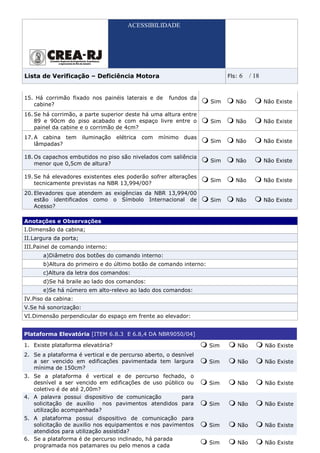 ACESSIBILIDADE




Lista de Verificação – Deficiência Motora                                  Fls:   6     / 18


15. Há corrimão fixado nos painéis laterais e de        fundos da
                                                                     Sim      Não              Não Existe
   cabine?
16. Se há corrimão, a parte superior deste há uma altura entre
    89 e 90cm do piso acabado e com espaço livre entre o             Sim      Não              Não Existe
    painel da cabine e o corrimão de 4cm?
17. A cabina tem       iluminação   elétrica   com   mínimo   duas
                                                                     Sim      Não              Não Existe
    lâmpadas?

18. Os capachos embutidos no piso são nivelados com saliência
                                                                     Sim      Não              Não Existe
    menor que 0,5cm de altura?

19. Se há elevadores existentes eles poderão sofrer alterações
                                                                     Sim      Não              Não Existe
    tecnicamente previstas na NBR 13,994/00?
20. Elevadores que atendem as exigências da NBR 13,994/00
    estão identificados como o Símbolo Internacional de              Sim      Não              Não Existe
    Acesso?

Anotações e Observações
I.Dimensão da cabina;
II.Largura da porta;
III.Painel de comando interno:
       a)Diâmetro dos botões do comando interno:
       b)Altura do primeiro e do último botão de comando interno:
       c)Altura da letra dos comandos:
       d)Se há braile ao lado dos comandos:
       e)Se há número em alto-relevo ao lado dos comandos:
IV.Piso da cabina:
V.Se há sonorização:
VI.Dimensão perpendicular do espaço em frente ao elevador:


Plataforma Elevatória [ITEM 6.8.3 E 6.8,4 DA NBR9050/04]

1. Existe plataforma elevatória?                                     Sim          Não          Não Existe
2. Se a plataforma é vertical e de percurso aberto, o desnível
   a ser vencido em edificações pavimentada tem largura              Sim          Não          Não Existe
   mínima de 150cm?
3. Se a plataforma é vertical e de percurso fechado, o
   desnível a ser vencido em edificações de uso público ou           Sim          Não          Não Existe
   coletivo é de até 2,00m?
4. A palavra possui dispositivo de comunicação        para
   solicitação de auxílio   nos pavimentos atendidos para            Sim          Não          Não Existe
   utilização acompanhada?
5. A plataforma possui dispositivo de comunicação para
   solicitação de auxilio nos equipamentos e nos pavimentos          Sim          Não          Não Existe
   atendidos para utilização assistida?
6. Se a plataforma é de percurso inclinado, há parada
                                                                     Sim          Não          Não Existe
   programada nos patamares ou pelo menos a cada
 