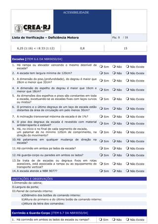 ACESSIBILIDADE




Lista de Verificação – Deficiência Motora                                 Fls:   8   / 18


   6,25 (1:16) < i 8:33 (1:12)                   0,8                                 15



Escadas [ITEM 6.6 DA NBR9050/04]

1. Há rampa ou elevador vencendo o mesmo desnível da
                                                                    Sim      Não            Não Existe
   escada?
2. A escada tem largura mínima de 120cm?                            Sim      Não            Não Existe

3. A dimensão do piso,(profundidade), do degrau é maior que
                                                                    Sim      Não            Não Existe
   28cm e menor que 32cm?

4. A dimensão do espelho do degrau é maior que 16cm e
                                                                    Sim      Não            Não Existe
   menor que 18cm?
5. As dimensões dos espelhos e pisos são constantes em toda
   a escada, excetuando-se as escadas fixas com laços curvos        Sim      Não            Não Existe
   ou mistos?
6. O primeiro e o último degraus de um laço de escada estão
                                                                    Sim      Não            Não Existe
   distantes da área de circulação em pelo menos 30cm?

7. A inclinação transversal máxima da escada é de 1%?               Sim      Não            Não Existe
8. O piso dos degraus da escada é revestido com material
                                                                    Sim      Não            Não Existe
   antiderrapante e estável?
9. Há, no início e no final de cada segmento de escada,
   um patamar de no mínimo 120cm de comprimento, na                 Sim      Não            Não Existe
   direção do movimento?
10. Há patamares em qualquer mudança de direção na
                                                                    Sim      Não            Não Existe
    escada?

11. Há corrimão em ambos ps lados da escada?                        Sim      Não            Não Existe

12. Há guarda-corpo ou paredes em ambos os lados?                   Sim      Não            Não Existe
13. Se trata de de escadas ou degraus fixos em rotas
    acessíveis, está associada a rampa ou ao equipamento de         Sim      Não            Não Existe
    transporte vertical?
14. A escada atende a NBR 9077?                                     Sim      Não            Não Existe

ANOTAÇÕES E OBSERVAÇÕES
I.Dimensão da cabina;
II.Largura da porta;
III.Painel de comando interno:
       a)Diâmetro dos botões do comando interno:
       b)Altura do primeiro e do último botão de comando interno:
       c)Altura da letra dos comandos:


Corrimão e Guarda-Corpo [ITEM 6.7 DA NBR9050/04]

1. Há corrimão em ambos os lados da escada ou rampa?                Sim      Não            Não Existe
 
