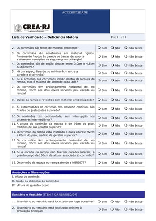 ACESSIBILIDADE




Lista de Verificação – Deficiência Motora                               Fls:   9   / 18


2. Os corrimãos são feitos de material resistente?                Sim      Não            Não Existe
3. Os corrimãos são construídos em material rígidos,
   firmemente fixados às parede ou barras de suporte              Sim      Não            Não Existe
   e oferecem condições de segurança na utilização?
4. Os corrimãos são de seção circular entre 3,0cm e 4,5cm
                                                                  Sim      Não            Não Existe
   de diâmetro?
5. Há um espaço livre de no mínimo 4cm entre a
                                                                  Sim      Não            Não Existe
   parede e o corrimão?
6. Se a projeção dos corrimãos incidir dentro da largura da
                                                                  Sim      Não            Não Existe
   rampa, esta é máxima de 10cm de cada lado?
7. Os corrimãos têm prolongamento horizontal de, no
   mínimo, 30cm nos dois níveis servidos pela escada ou           Sim      Não            Não Existe
   rampa?

8. O piso da rampa é revestido com material antiderrapante?       Sim      Não            Não Existe

9. As extremidades do corrimão têm desenho contínuo, são
                                                                  Sim      Não            Não Existe
   fixadas ou justapostas á parede?

10. Os corrimãos têm continuidade, sem interrupção nos
                                                                  Sim      Não            Não Existe
    patamares intermediários?
11. A altura do corrimão da escada é de 92cm do piso,
                                                                  Sim      Não            Não Existe
    medidos de sua geratriz superior?
12. O corrimão da rampa está instalado a duas alturas: 92cm
                                                                  Sim      Não            Não Existe
    e 70cm do piso, medido da geratriz superior?
13. Os corrimãos têm prolongamento horizontal de, no
    mínimo, 30cm nos dois níveis servidos pela escada ou          Sim      Não            Não Existe
    rampa?

14. Se a escada ou rampa não tiverem paredes laterais, á
                                                                  Sim      Não            Não Existe
    guarda-corpo de 150cm de altura associado ao corrimão?

15. O corrimão da escada ou rampa atende a NBR9077?               Sim      Não            Não Existe


Anotações e Observações
I. Altura do corrimão:
II. Seção ou diâmetro do corrimão:
III. Altura do guarda-corpo:


Sanitário e Vestiário [ITEM 7 DA NBR9050/04]

1. O sanitário ou vestiário está localizado em lugar acessível?   Sim      Não            Não Existe

2. O sanitário ou vestiário está localizado próximo à
                                                                  Sim      Não            Não Existe
   circulação principal?
 
