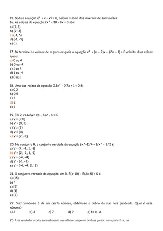 15. Dada a equação x² + x – V2= 0, calcule a soma dos inversos de suas raízes.
16. As raízes da equação 2x² - 10 - 8x = 0 são:
a) [1, 5}
b) {2, 3}
c) {-1, 5}
d) {-1, -5}
e) { }

17. Determine os valores de m para os quais a equação x² + (m + 2)x + (2m + 1) = 0 admita duas raízes
iguais.
a) 0 ou 4
b) 0 ou -4
c) 1 ou 4
d) 1 ou -4
e) 0 ou 1

18. Uma das raízes da equação 0,1x² - 0,7x + 1 = 0 é:
a) 0,2
b) 0,5
c) 7
d) 2
e) 1

19. Em R, resolver x4 - 3x2 - 4 = 0
a) V = {2,0}
b) V = {0, 2}
c) V = {2}
d) V = {0}
e) V = {2, -2}

20. No conjunto R, o conjunto verdade da equação (x²+1)/4 + 1/x² = 3/2 é:
a) V = {4, -4, 1, -1}
b) V = {2, -2, 1, -1}
c) V = {-4, +4}
d) V = {-1, +1}
e) V = {-4, +4, 2, -2}

21. O conjunto verdade da equação, em R, Ë(x+10) - Ë(2x-5) = 0 é
a) {15}
b) ¹
c) {5}
d) {1}
e) {2}

22. Subtraindo-se 3 de um certo número, obtém-se o dobro da sua raiz quadrada. Qual é esse
número?
a) 2         b) 3       c) 7        d) 9        e) N. D. A.

23. Um vendedor recebe mensalmente um salário composto de duas partes: uma parte fixa, no
 