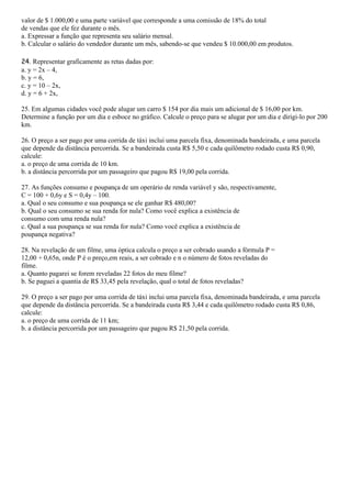 valor de $ 1.000,00 e uma parte variável que corresponde a uma comissão de 18% do total
de vendas que ele fez durante o mês.
a. Expressar a função que representa seu salário mensal.
b. Calcular o salário do vendedor durante um mês, sabendo-se que vendeu $ 10.000,00 em produtos.

24. Representar graficamente as retas dadas por:
a. y = 2x – 4,
b. y = 6,
c. y = 10 – 2x,
d. y = 6 + 2x,

25. Em algumas cidades você pode alugar um carro $ 154 por dia mais um adicional de $ 16,00 por km.
Determine a função por um dia e esboce no gráfico. Calcule o preço para se alugar por um dia e dirigi-lo por 200
km.

26. O preço a ser pago por uma corrida de táxi inclui uma parcela fixa, denominada bandeirada, e uma parcela
que depende da distância percorrida. Se a bandeirada custa R$ 5,50 e cada quilômetro rodado custa R$ 0,90,
calcule:
a. o preço de uma corrida de 10 km.
b. a distância percorrida por um passageiro que pagou R$ 19,00 pela corrida.

27. As funções consumo e poupança de um operário de renda variável y são, respectivamente,
C = 100 + 0,6y e S = 0,4y – 100.
a. Qual o seu consumo e sua poupança se ele ganhar R$ 480,00?
b. Qual o seu consumo se sua renda for nula? Como você explica a existência de
consumo com uma renda nula?
c. Qual a sua poupança se sua renda for nula? Como você explica a existência de
poupança negativa?

28. Na revelação de um filme, uma óptica calcula o preço a ser cobrado usando a fórmula P =
12,00 + 0,65n, onde P é o preço,em reais, a ser cobrado e n o número de fotos reveladas do
filme.
a. Quanto pagarei se forem reveladas 22 fotos do meu filme?
b. Se paguei a quantia de R$ 33,45 pela revelação, qual o total de fotos reveladas?

29. O preço a ser pago por uma corrida de táxi inclui uma parcela fixa, denominada bandeirada, e uma parcela
que depende da distância percorrida. Se a bandeirada custa R$ 3,44 e cada quilômetro rodado custa R$ 0,86,
calcule:
a. o preço de uma corrida de 11 km;
b. a distância percorrida por um passageiro que pagou R$ 21,50 pela corrida.
 