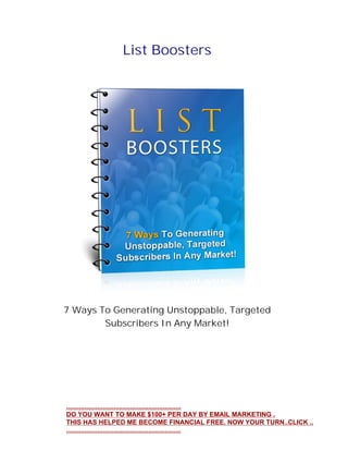 List Boosters
7 Ways To Generating Unstoppable, Targeted
Subscribers In Any Market!
...............................................................
DO YOU WANT TO MAKE $100+ PER DAY BY EMAIL MARKETING .
THIS HAS HELPED ME BECOME FINANCIAL FREE. NOW YOUR TURN..CLICK ..
...............................................................
 