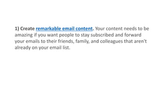 1) Create remarkable email content. Your content needs to be
amazing if you want people to stay subscribed and forward
your emails to their friends, family, and colleagues that aren't
already on your email list.
 