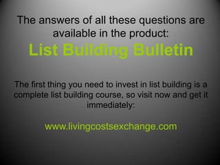 The answers of all these questions are
      available in the product:
    List Building Bulletin
The first thing you need to invest in list building is a
complete list building course, so visit now and get it
                     immediately:

        www.livingcostsexchange.com
 