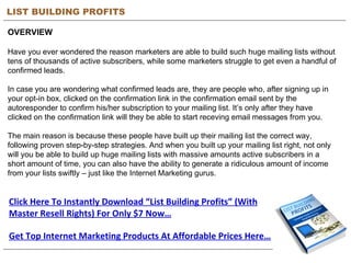 LIST BUILDING PROFITS OVERVIEW Have you ever wondered the reason marketers are able to build such huge mailing lists without tens of thousands of active subscribers, while some marketers struggle to get even a handful of confirmed leads. In case you are wondering what confirmed leads are, they are people who, after signing up in your opt-in box, clicked on the confirmation link in the confirmation email sent by the autoresponder to confirm his/her subscription to your mailing list. It’s only after they have clicked on the confirmation link will they be able to start receving email messages from you. The main reason is because these people have built up their mailing list the correct way, following proven step-by-step strategies. And when you built up your mailing list right, not only will you be able to build up huge mailing lists with massive amounts active subscribers in a short amount of time, you can also have the ability to generate a ridiculous amount of income from your lists swiftly – just like the Internet Marketing gurus. Click Here To Instantly Download “List Building Profits” (With Master Resell Rights) For Only $7 Now… Get Top Internet Marketing Products At Affordable Prices Here… 